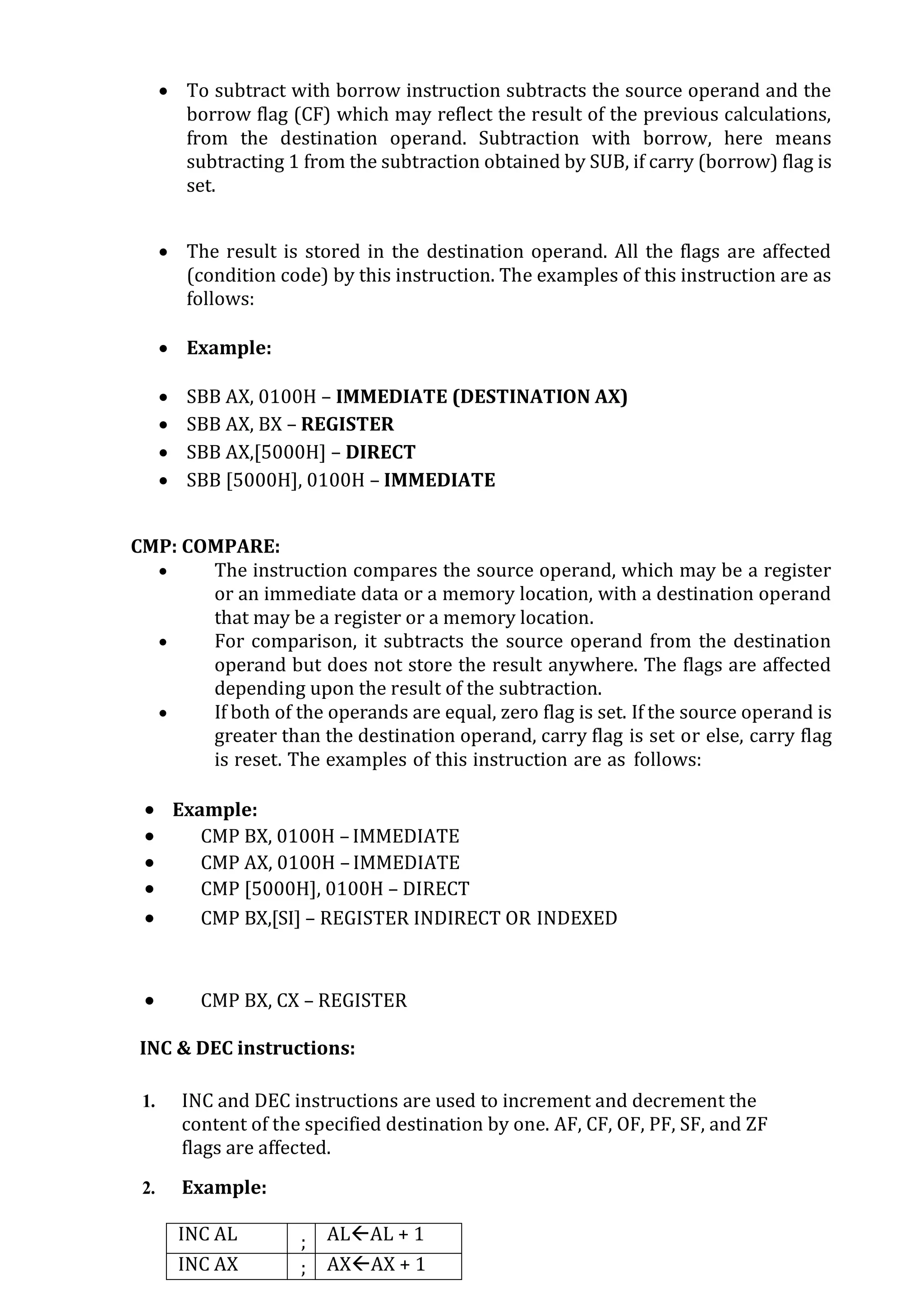  To subtract with borrow instruction subtracts the source operand and the
borrow flag (CF) which may reflect the result of the previous calculations,
from the destination operand. Subtraction with borrow, here means
subtracting 1 from the subtraction obtained by SUB, if carry (borrow) flag is
set.
 The result is stored in the destination operand. All the flags are affected
(condition code) by this instruction. The examples of this instruction are as
follows:
 Example:
 SBB AX, 0100H – IMMEDIATE (DESTINATION AX)
 SBB AX, BX – REGISTER
 SBB AX,[5000H] – DIRECT
 SBB [5000H], 0100H – IMMEDIATE
CMP: COMPARE:
 The instruction compares the source operand, which may be a register
or an immediate data or a memory location, with a destination operand
that may be a register or a memory location.
 For comparison, it subtracts the source operand from the destination
operand but does not store the result anywhere. The flags are affected
depending upon the result of the subtraction.
 If both of the operands are equal, zero flag is set. If the source operand is
greater than the destination operand, carry flag is set or else, carry flag
is reset. The examples of this instruction are as follows:
 Example:
 CMP BX, 0100H –IMMEDIATE
 CMP AX, 0100H –IMMEDIATE
 CMP [5000H], 0100H – DIRECT
 CMP BX,[SI] – REGISTER INDIRECT OR INDEXED
 CMP BX, CX – REGISTER
INC & DEC instructions:
1. INC and DEC instructions are used to increment and decrement the
content of the specified destination by one. AF, CF, OF, PF, SF, and ZF
flags are affected.
2. Example:
INC AL ; ALAL + 1
INC AX ; AXAX + 1
 
