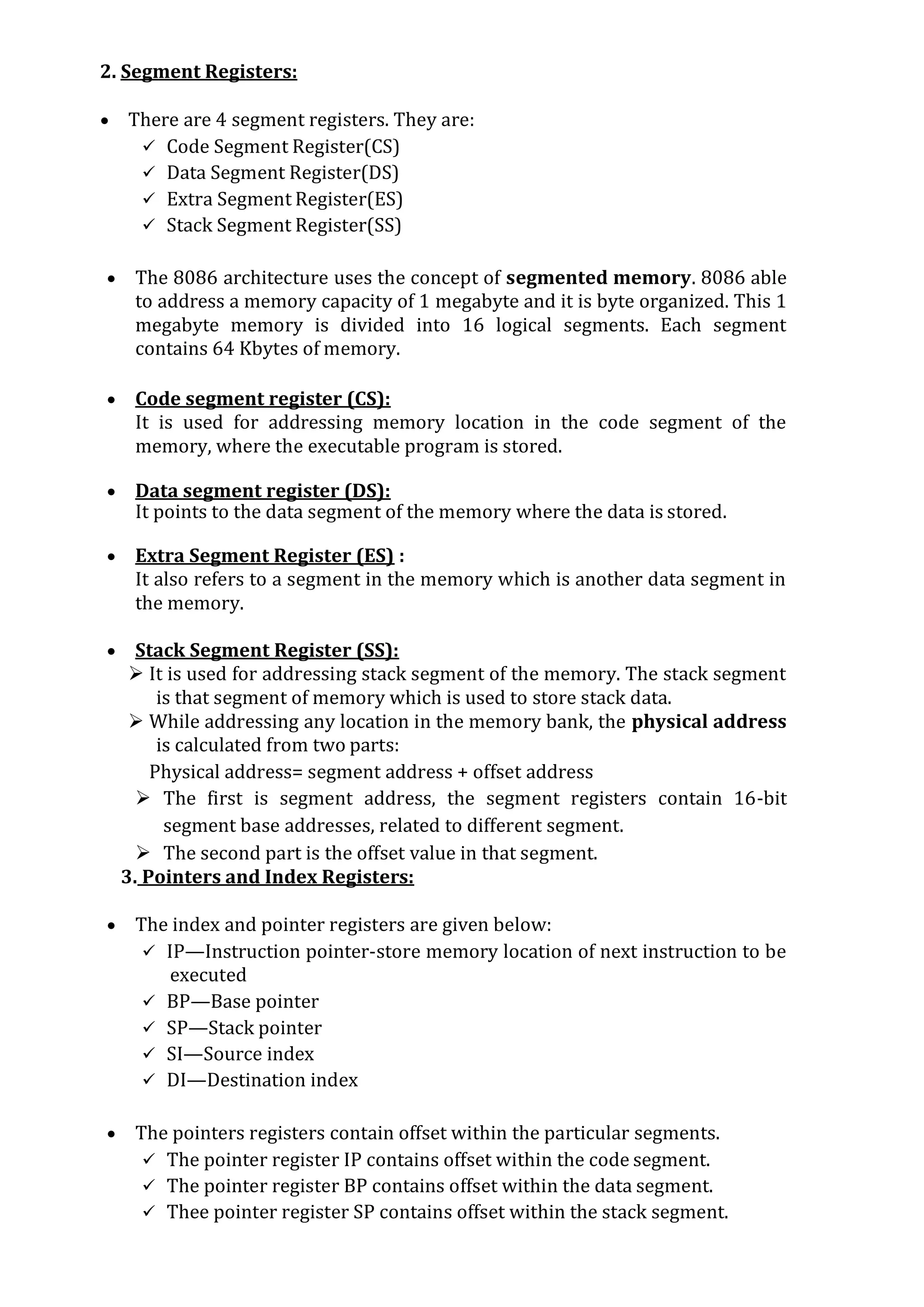 2. Segment Registers:
 There are 4 segment registers. They are:
 Code Segment Register(CS)
 Data Segment Register(DS)
 Extra Segment Register(ES)
 Stack Segment Register(SS)
 The 8086 architecture uses the concept of segmented memory. 8086 able
to address a memory capacity of 1 megabyte and it is byte organized. This 1
megabyte memory is divided into 16 logical segments. Each segment
contains 64 Kbytes of memory.
 Code segment register (CS):
It is used for addressing memory location in the code segment of the
memory, where the executable program is stored.
 Data segment register (DS):
It points to the data segment of the memory where the data is stored.
 Extra Segment Register (ES) :
It also refers to a segment in the memory which is another data segment in
the memory.
 Stack Segment Register (SS):
 It is used for addressing stack segment of the memory. The stack segment
is that segment of memory which is used to store stack data.
 While addressing any location in the memory bank, the physical address
is calculated from two parts:
Physical address= segment address + offset address
 The first is segment address, the segment registers contain 16-bit
segment base addresses, related to different segment.
 The second part is the offset value in that segment.
3. Pointers and Index Registers:
 The index and pointer registers are given below:
 IP—Instruction pointer-store memory location of next instruction to be
executed
 BP—Base pointer
 SP—Stack pointer
 SI—Source index
 DI—Destination index
 The pointers registers contain offset within the particular segments.
 The pointer register IP contains offset within the code segment.
 The pointer register BP contains offset within the data segment.
 Thee pointer register SP contains offset within the stack segment.
 