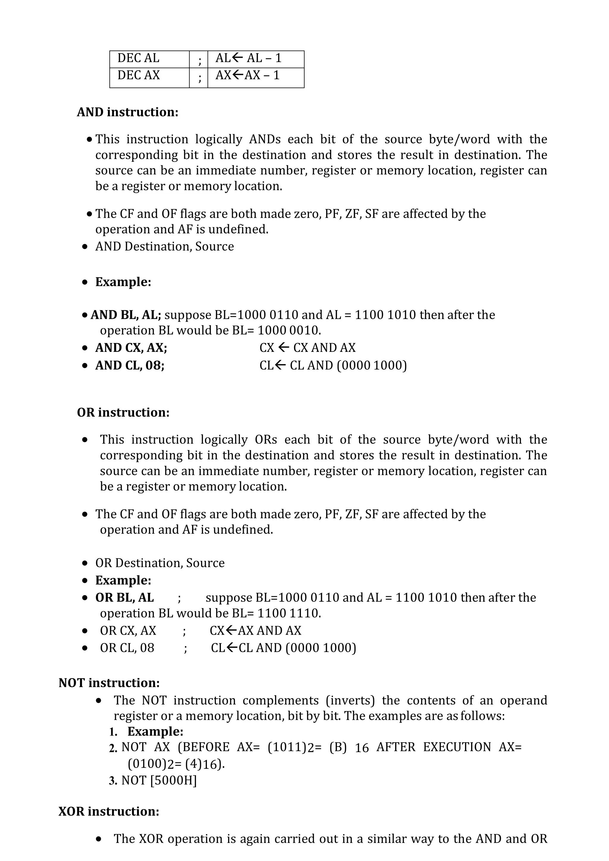 DEC AL ; AL AL – 1
DEC AX ; AXAX – 1
AND instruction:
 This instruction logically ANDs each bit of the source byte/word with the
corresponding bit in the destination and stores the result in destination. The
source can be an immediate number, register or memory location, register can
be a register or memory location.
 The CF and OF flags are both made zero, PF, ZF, SF are affected by the
operation and AF is undefined.
 AND Destination, Source
 Example:
 AND BL, AL; suppose BL=1000 0110 and AL = 1100 1010 then after the
operation BL would be BL= 1000 0010.
 AND CX, AX; CX  CX AND AX
 AND CL, 08; CL CL AND (0000 1000)
OR instruction:
 This instruction logically ORs each bit of the source byte/word with the
corresponding bit in the destination and stores the result in destination. The
source can be an immediate number, register or memory location, register can
be a register or memory location.
 The CF and OF flags are both made zero, PF, ZF, SF are affected by the
operation and AF is undefined.
 OR Destination, Source
 Example:
 OR BL, AL ; suppose BL=1000 0110 and AL = 1100 1010 then after the
operation BL would be BL= 1100 1110.
 OR CX, AX ; CXAX AND AX
 OR CL, 08 ; CLCL AND (0000 1000)
NOT instruction:
 The NOT instruction complements (inverts) the contents of an operand
register or a memory location, bit by bit. The examples are asfollows:
1. Example:
2. NOT AX (BEFORE AX= (1011)2= (B) 16 AFTER EXECUTION AX=
(0100)2= (4)16).
3. NOT [5000H]
XOR instruction:
 The XOR operation is again carried out in a similar way to the AND and OR
 