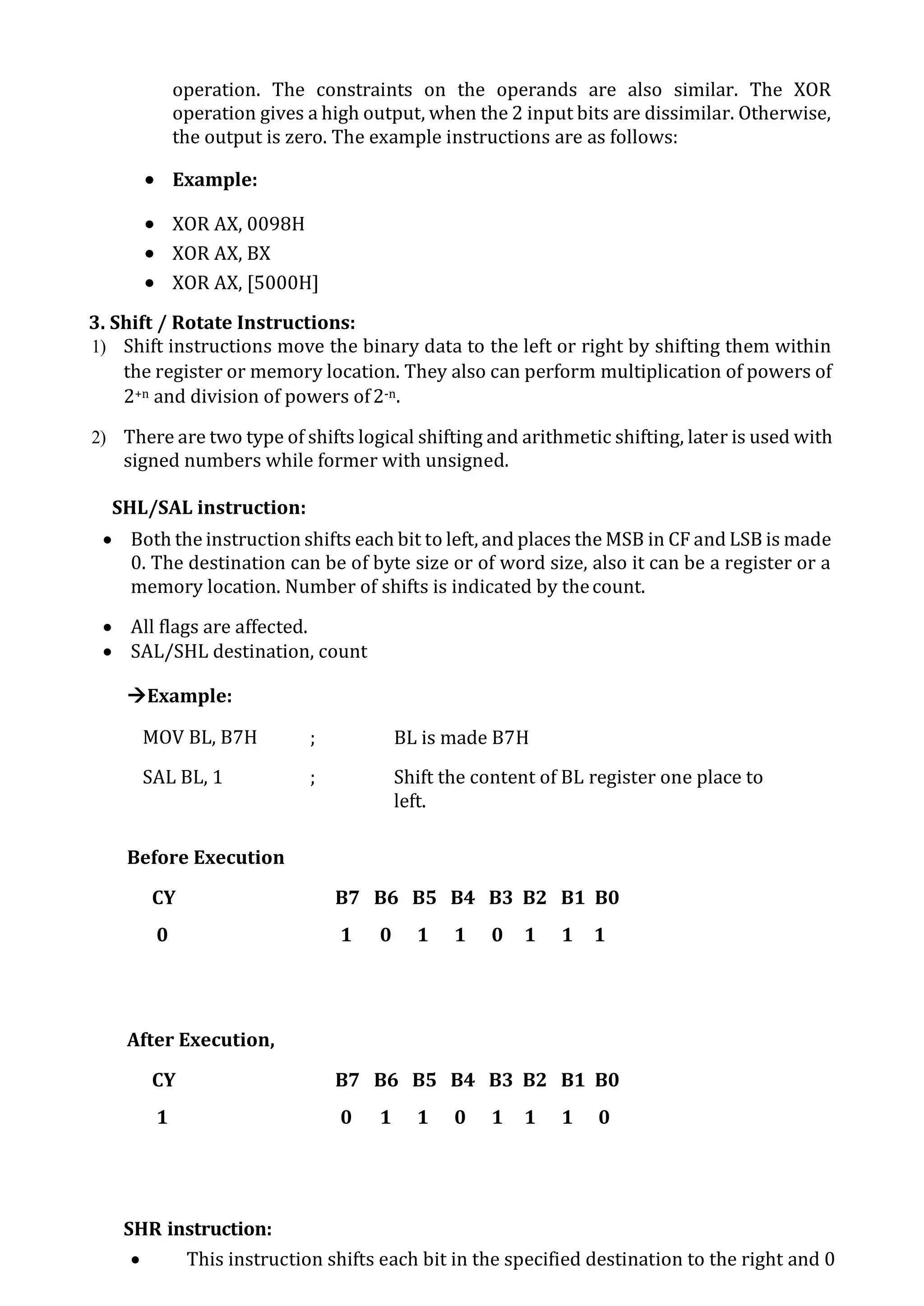 operation. The constraints on the operands are also similar. The XOR
operation gives a high output, when the 2 input bits are dissimilar. Otherwise,
the output is zero. The example instructions are as follows:
 Example:
 XOR AX, 0098H
 XOR AX, BX
 XOR AX, [5000H]
3. Shift / Rotate Instructions:
1) Shift instructions move the binary data to the left or right by shifting them within
the register or memory location. They also can perform multiplication of powers of
2+n and division of powers of2-n.
2) There are two type of shifts logical shifting and arithmetic shifting, later is used with
signed numbers while former with unsigned.
SHL/SAL instruction:
 Both the instruction shifts each bit to left, and places the MSB in CF and LSB is made
0. The destination can be of byte size or of word size, also it can be a register or a
memory location. Number of shifts is indicated by thecount.
 All flags are affected.
 SAL/SHL destination, count
Example:
MOV BL, B7H ; BL is made B7H
SAL BL, 1 ; Shift the content of BL register one place to
left.
Before Execution,
CY B7 B6 B5 B4 B3 B2 B1 B0
0 1 0 1 1 0 1 1 1
After Execution,
CY B7 B6 B5 B4 B3 B2 B1 B0
1 0 1 1 0 1 1 1 0
SHR instruction:
 This instruction shifts each bit in the specified destination to the right and 0
 