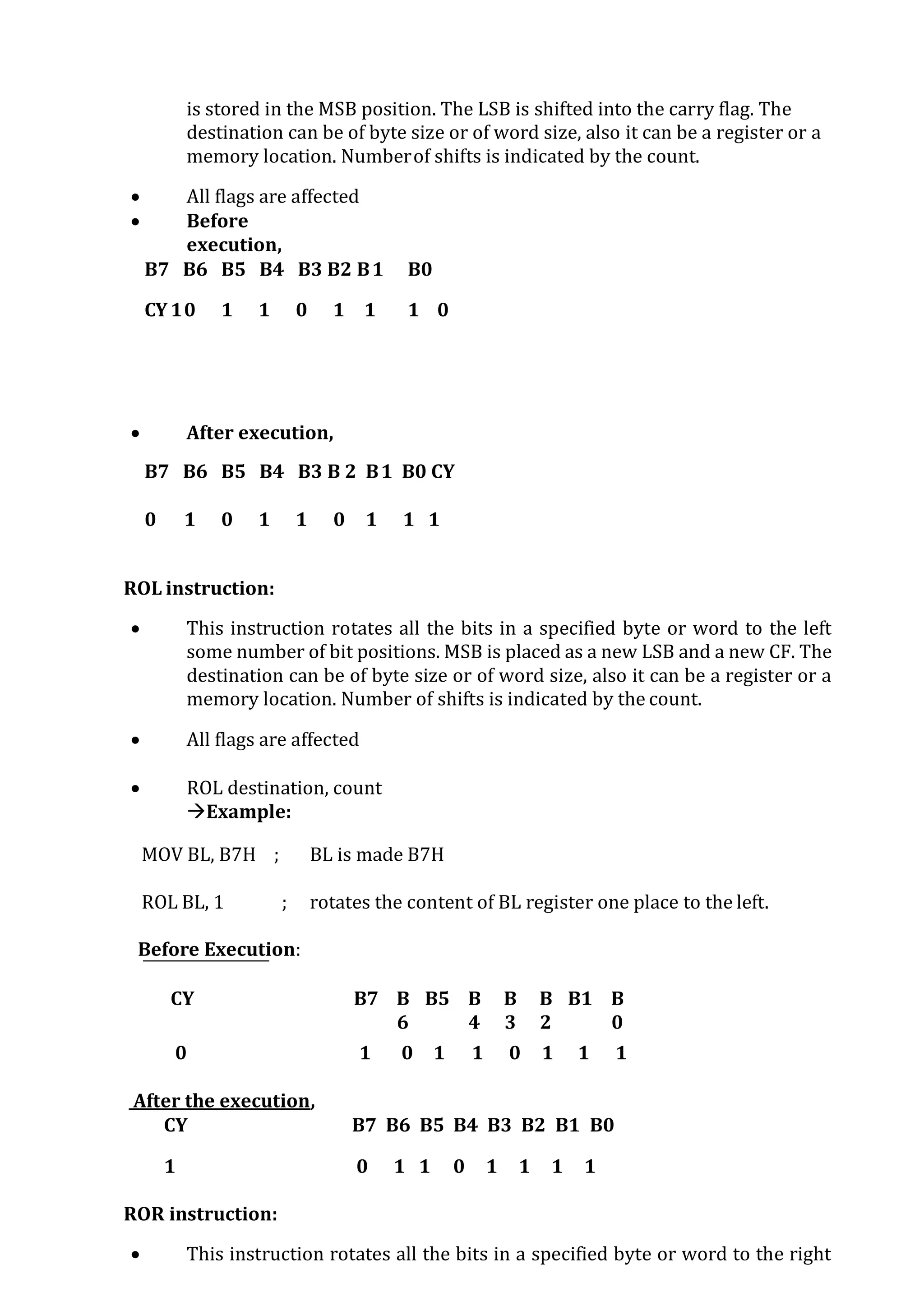 is stored in the MSB position. The LSB is shifted into the carry flag. The
destination can be of byte size or of word size, also it can be a register or a
memory location. Numberof shifts is indicated by the count.
 All flags are affected
 Before
execution,
B7 B6 B5 B4 B3 B2 B1 B0
CY 10 1 1 0 1 1 1 0
 After execution,
B7 B6 B5 B4 B3 B 2 B1 B0 CY
0 1 0 1 1 0 1 1 1
ROL instruction:
 This instruction rotates all the bits in a specified byte or word to the left
some number of bit positions. MSB is placed as a new LSB and a new CF. The
destination can be of byte size or of word size, also it can be a register or a
memory location. Number of shifts is indicated by the count.
 All flags are affected
 ROL destination, count
Example:
MOV BL, B7H ; BL is made B7H
ROL BL, 1 ; rotates the content of BL register one place to the left.
Before Execution:
CY B7 B
6
B B5 B
4
B
3
B
2
B1 B
0
0 1 0 1 1 0 1 1 1
After the execution,
CY B7 B6 B5 B4 B3 B2 B1 B0
1 0 1 1 0 1 1 1 1
ROR instruction:
 This instruction rotates all the bits in a specified byte or word to the right
 