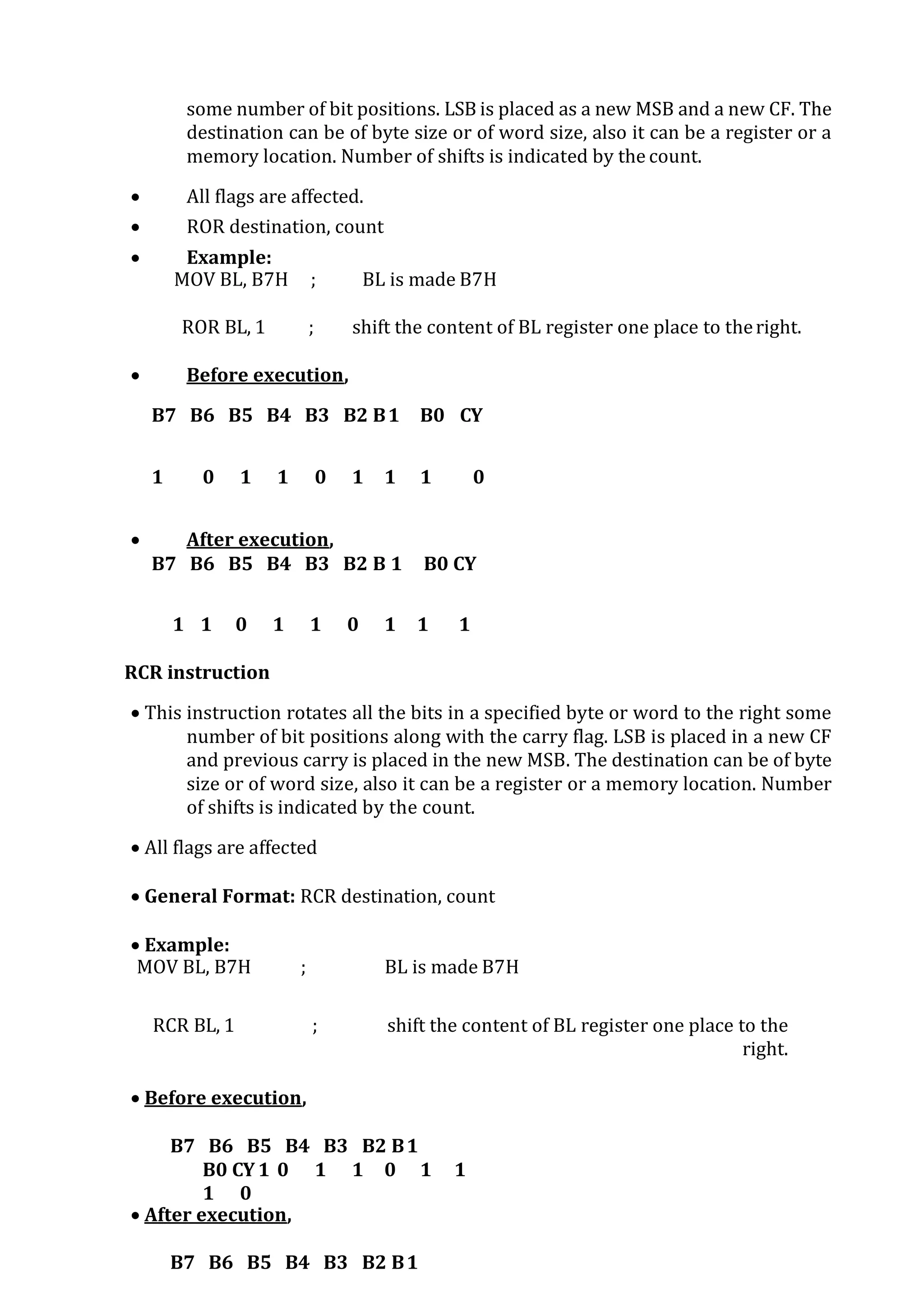 some number of bit positions. LSB is placed as a new MSB and a new CF. The
destination can be of byte size or of word size, also it can be a register or a
memory location. Number of shifts is indicated by the count.
 All flags are affected.
 ROR destination, count
 Example:
MOV BL, B7H ; BL is made B7H
ROR BL, 1 ; shift the content of BL register one place to theright.
 Before execution,
B7 B6 B5 B4 B3 B2 B1 B0 CY
1 0 1 1 0 1 1 1 0
 After execution,
B7 B6 B5 B4 B3 B2 B 1 B0 CY
1 1 0 1 1 0 1 1 1
RCR instruction
 This instruction rotates all the bits in a specified byte or word to the right some
number of bit positions along with the carry flag. LSB is placed in a new CF
and previous carry is placed in the new MSB. The destination can be of byte
size or of word size, also it can be a register or a memory location. Number
of shifts is indicated by the count.
 All flags are affected
 General Format: RCR destination, count
 Example:
MOV BL, B7H ; BL is made B7H
RCR BL, 1 ; shift the content of BL register one place to the
right.
 Before execution,
B7 B6 B5 B4 B3 B2 B1
B0 CY 1 0 1 1 0 1 1
1 0
 After execution,
B7 B6 B5 B4 B3 B2 B1
 