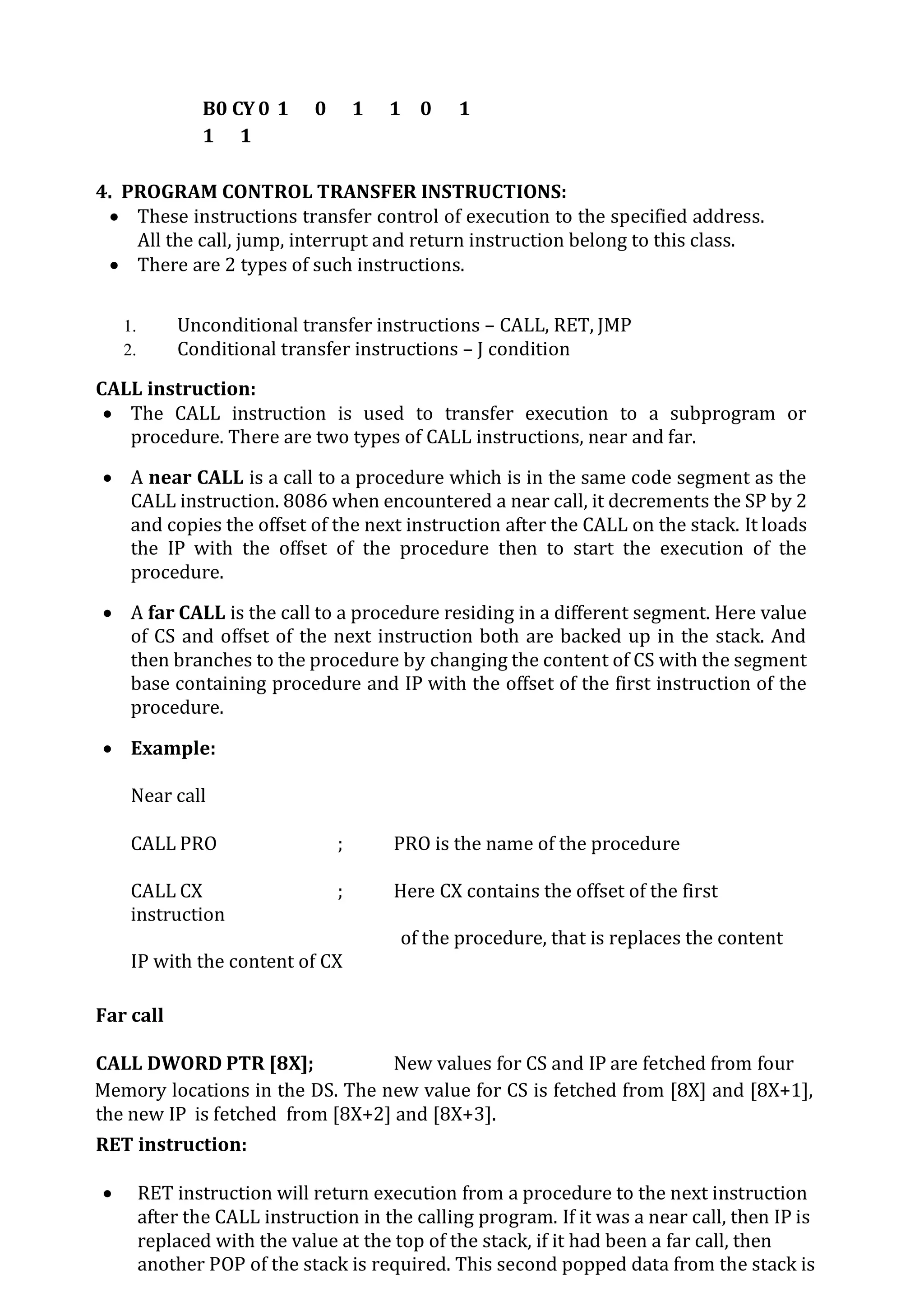B0 CY 0 1 0 1 1 0 1
1 1
4. PROGRAM CONTROL TRANSFER INSTRUCTIONS:
 These instructions transfer control of execution to the specified address.
All the call, jump, interrupt and return instruction belong to this class.
 There are 2 types of such instructions.
1. Unconditional transfer instructions – CALL, RET, JMP
2. Conditional transfer instructions – J condition
CALL instruction:
 The CALL instruction is used to transfer execution to a subprogram or
procedure. There are two types of CALL instructions, near and far.
 A near CALL is a call to a procedure which is in the same code segment as the
CALL instruction. 8086 when encountered a near call, it decrements the SP by 2
and copies the offset of the next instruction after the CALL on the stack. It loads
the IP with the offset of the procedure then to start the execution of the
procedure.
 A far CALL is the call to a procedure residing in a different segment. Here value
of CS and offset of the next instruction both are backed up in the stack. And
then branches to the procedure by changing the content of CS with the segment
base containing procedure and IP with the offset of the first instruction of the
procedure.
 Example:
Near call
CALL PRO ; PRO is the name of the procedure
CALL CX ; Here CX contains the offset of the first
instruction
of the procedure, that is replaces the content
IP with the content of CX
Far call
CALL DWORD PTR [8X]; New values for CS and IP are fetched from four
Memory locations in the DS. The new value for CS is fetched from [8X] and [8X+1],
the new IP is fetched from [8X+2] and [8X+3].
RET instruction:
 RET instruction will return execution from a procedure to the next instruction
after the CALL instruction in the calling program. If it was a near call, then IP is
replaced with the value at the top of the stack, if it had been a far call, then
another POP of the stack is required. This second popped data from the stack is
 