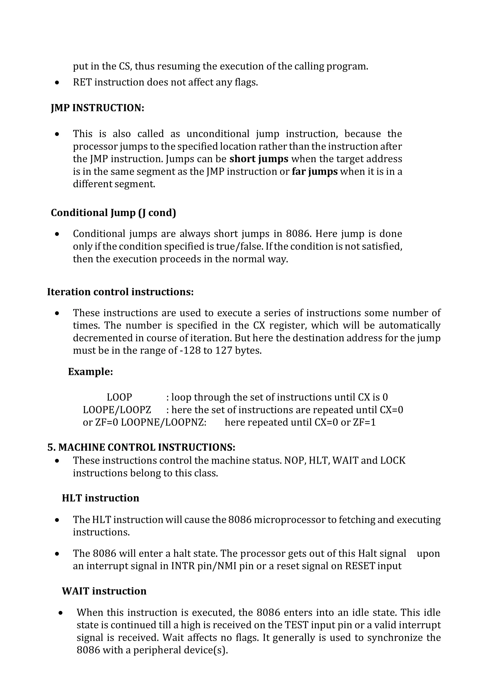put in the CS, thus resuming the execution of the calling program.
 RET instruction does not affect any flags.
JMP INSTRUCTION:
 This is also called as unconditional jump instruction, because the
processor jumps to the specified location rather than the instruction after
the JMP instruction. Jumps can be short jumps when the target address
is in the same segment as the JMP instruction or far jumps when it is in a
different segment.
Conditional Jump (J cond)
 Conditional jumps are always short jumps in 8086. Here jump is done
only if the condition specified is true/false. Ifthe condition is not satisfied,
then the execution proceeds in the normal way.
Iteration control instructions:
 These instructions are used to execute a series of instructions some number of
times. The number is specified in the CX register, which will be automatically
decremented in course of iteration. But here the destination address for the jump
must be in the range of -128 to 127 bytes.
Example:
LOOP : loop through the set of instructions until CX is 0
LOOPE/LOOPZ : here the set of instructions are repeated until CX=0
or ZF=0 LOOPNE/LOOPNZ: here repeated until CX=0 or ZF=1
5. MACHINE CONTROL INSTRUCTIONS:
 These instructions control the machine status. NOP, HLT, WAIT and LOCK
instructions belong to this class.
HLT instruction
 The HLT instruction will cause the 8086 microprocessor to fetching and executing
instructions.
 The 8086 will enter a halt state. The processor gets out of this Halt signal upon
an interrupt signal in INTR pin/NMI pin or a reset signal on RESET input
WAIT instruction
 When this instruction is executed, the 8086 enters into an idle state. This idle
state is continued till a high is received on the TEST input pin or a valid interrupt
signal is received. Wait affects no flags. It generally is used to synchronize the
8086 with a peripheral device(s).
 