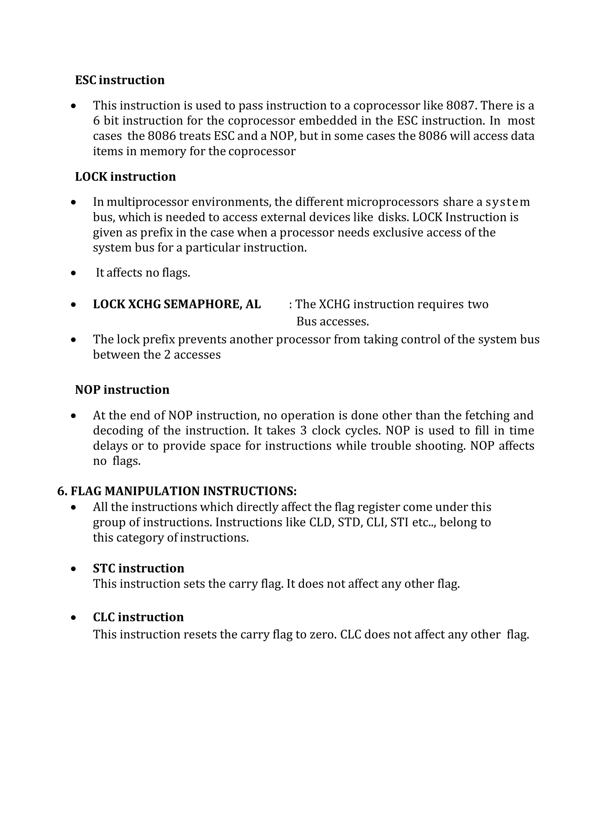 ESC instruction
 This instruction is used to pass instruction to a coprocessor like 8087. There is a
6 bit instruction for the coprocessor embedded in the ESC instruction. In most
cases the 8086 treats ESC and a NOP, but in some cases the 8086 will access data
items in memory for the coprocessor
LOCK instruction
 In multiprocessor environments, the different microprocessors share a system
bus, which is needed to access external devices like disks. LOCK Instruction is
given as prefix in the case when a processor needs exclusive access of the
system bus for a particular instruction.
 It affects no flags.
 LOCK XCHG SEMAPHORE, AL : The XCHG instruction requires two
Bus accesses.
 The lock prefix prevents another processor from taking control of the system bus
between the 2 accesses
NOP instruction
 At the end of NOP instruction, no operation is done other than the fetching and
decoding of the instruction. It takes 3 clock cycles. NOP is used to fill in time
delays or to provide space for instructions while trouble shooting. NOP affects
no flags.
6. FLAG MANIPULATION INSTRUCTIONS:
 All the instructions which directly affect the flag register come under this
group of instructions. Instructions like CLD, STD, CLI, STI etc.., belong to
this category ofinstructions.
 STC instruction
This instruction sets the carry flag. It does not affect any other flag.
 CLC instruction
This instruction resets the carry flag to zero. CLC does not affect any other flag.
 