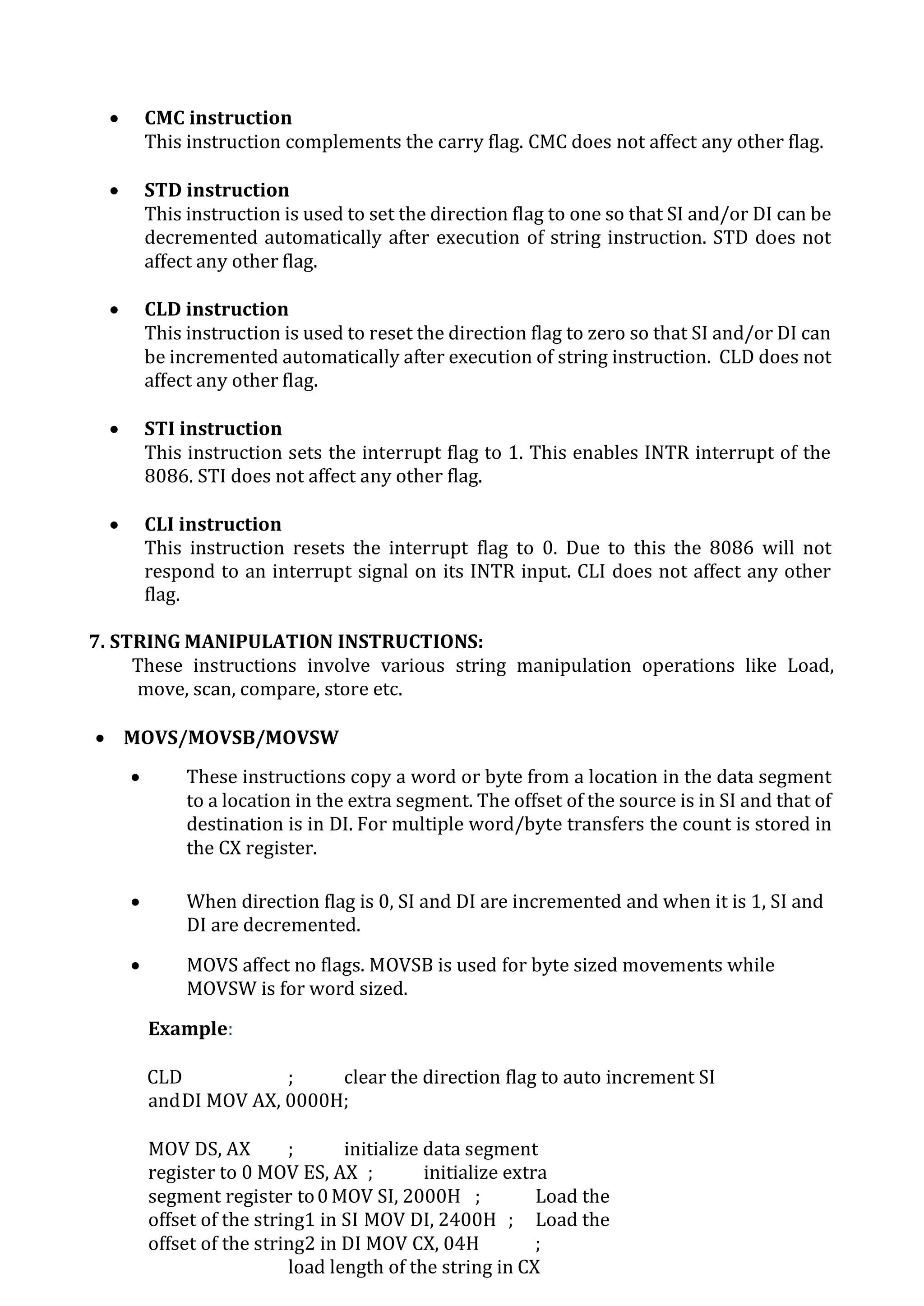  CMC instruction
This instruction complements the carry flag. CMC does not affect any other flag.
 STD instruction
This instruction is used to set the direction flag to one so that SI and/or DI can be
decremented automatically after execution of string instruction. STD does not
affect any other flag.
 CLD instruction
This instruction is used to reset the direction flag to zero so that SI and/or DI can
be incremented automatically after execution of string instruction. CLD does not
affect any other flag.
 STI instruction
This instruction sets the interrupt flag to 1. This enables INTR interrupt of the
8086. STI does not affect any other flag.
 CLI instruction
This instruction resets the interrupt flag to 0. Due to this the 8086 will not
respond to an interrupt signal on its INTR input. CLI does not affect any other
flag.
7. STRING MANIPULATION INSTRUCTIONS:
These instructions involve various string manipulation operations like Load,
move, scan, compare, store etc.
 MOVS/MOVSB/MOVSW
 These instructions copy a word or byte from a location in the data segment
to a location in the extra segment. The offset of the source is in SI and that of
destination is in DI. For multiple word/byte transfers the count is stored in
the CX register.
 When direction flag is 0, SI and DI are incremented and when it is 1, SI and
DI are decremented.
 MOVS affect no flags. MOVSB is used for byte sized movements while
MOVSW is for word sized.
Example:
CLD ; clear the direction flag to auto increment SI
andDI MOV AX, 0000H;
MOV DS, AX ; initialize data segment
register to 0 MOV ES, AX ; initialize extra
segment register to0 MOV SI, 2000H ; Load the
offset of the string1 in SI MOV DI, 2400H ; Load the
offset of the string2 in DI MOV CX, 04H ;
load length of the string in CX
 