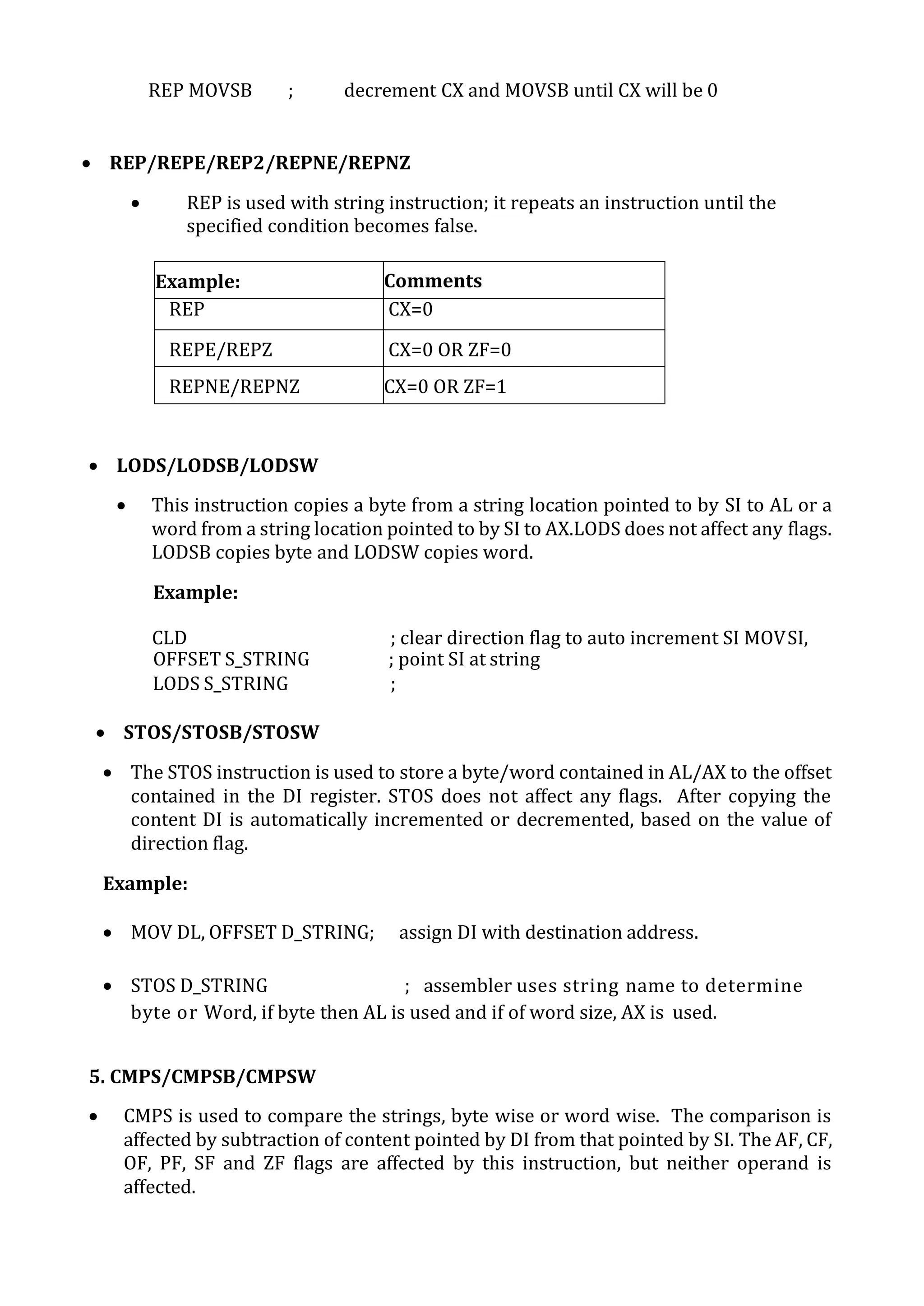 REP MOVSB ; decrement CX and MOVSB until CX will be 0
 REP/REPE/REP2/REPNE/REPNZ
 REP is used with string instruction; it repeats an instruction until the
specified condition becomes false.
Example: Comments
REP CX=0
REPE/REPZ CX=0 OR ZF=0
REPNE/REPNZ CX=0 OR ZF=1
 LODS/LODSB/LODSW
 This instruction copies a byte from a string location pointed to by SI to AL or a
word from a string location pointed to by SI to AX.LODS does not affect any flags.
LODSB copies byte and LODSW copies word.
Example:
CLD ; clear direction flag to auto increment SI MOVSI,
OFFSET S_STRING ; point SI at string
LODS S_STRING ;
 STOS/STOSB/STOSW
 The STOS instruction is used to store a byte/word contained in AL/AX to the offset
contained in the DI register. STOS does not affect any flags. After copying the
content DI is automatically incremented or decremented, based on the value of
direction flag.
Example:
 MOV DL, OFFSET D_STRING; assign DI with destination address.
 STOS D_STRING ; assembler uses string name to determine
byte or Word, if byte then AL is used and if of word size, AX is used.
5. CMPS/CMPSB/CMPSW
 CMPS is used to compare the strings, byte wise or word wise. The comparison is
affected by subtraction of content pointed by DI from that pointed by SI. The AF, CF,
OF, PF, SF and ZF flags are affected by this instruction, but neither operand is
affected.
 