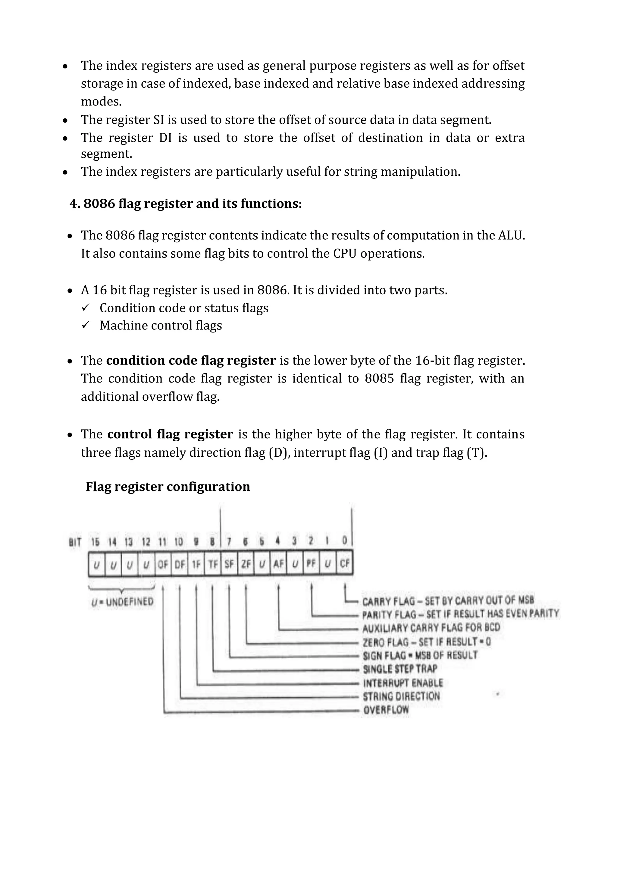  The index registers are used as general purpose registers as well as for offset
storage in case of indexed, base indexed and relative base indexed addressing
modes.
 The register SI is used to store the offset of source data in data segment.
 The register DI is used to store the offset of destination in data or extra
segment.
 The index registers are particularly useful for string manipulation.
4. 8086 flag register and its functions:
 The 8086 flag register contents indicate the results of computation in the ALU.
It also contains some flag bits to control the CPU operations.
 A 16 bit flag register is used in 8086. It is divided into two parts.
 Condition code or status flags
 Machine control flags
 The condition code flag register is the lower byte of the 16-bit flag register.
The condition code flag register is identical to 8085 flag register, with an
additional overflow flag.
 The control flag register is the higher byte of the flag register. It contains
three flags namely direction flag (D), interrupt flag (I) and trap flag (T).
Flag register configuration
 
