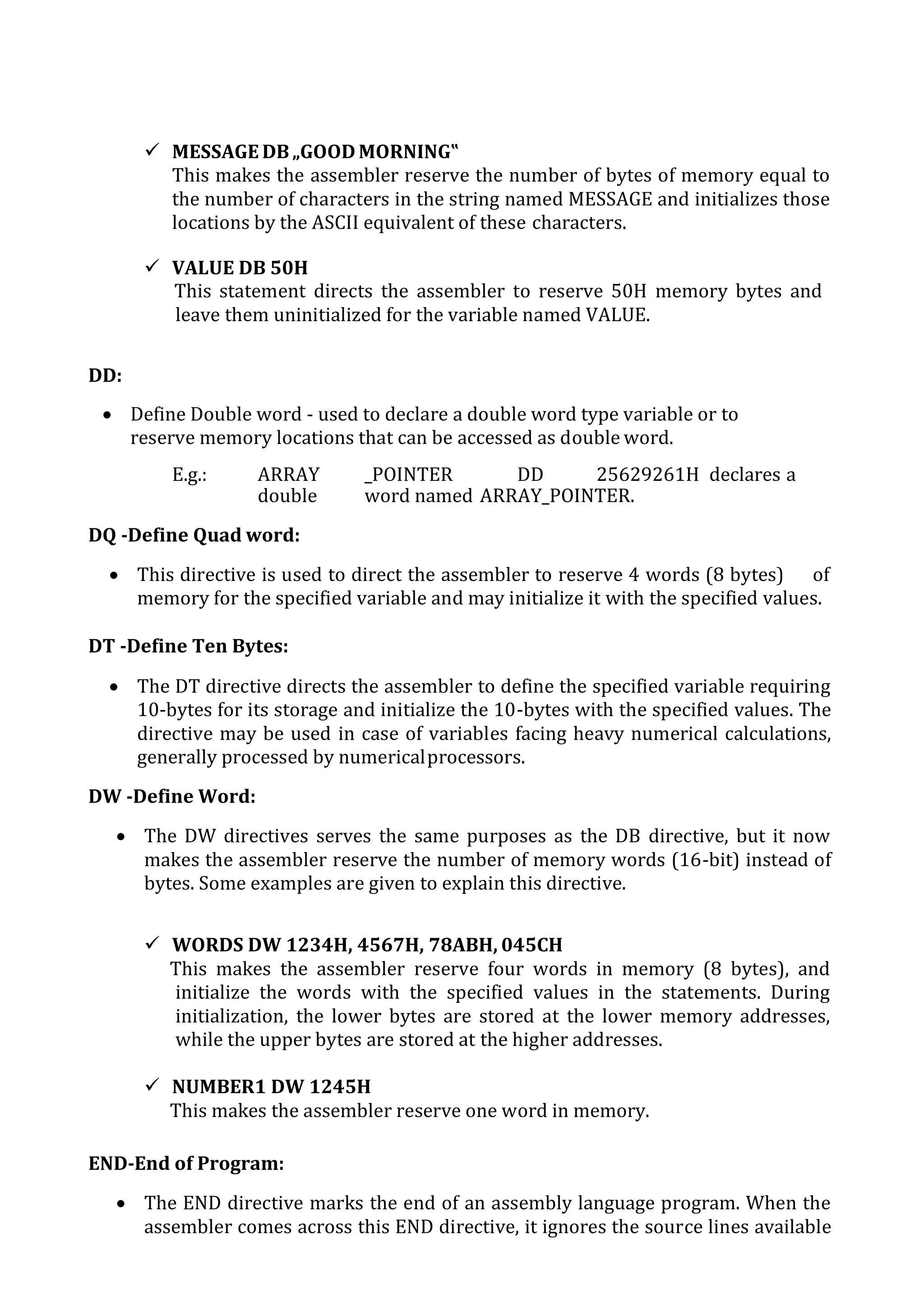  MESSAGE DB„GOOD MORNING‟
This makes the assembler reserve the number of bytes of memory equal to
the number of characters in the string named MESSAGE and initializes those
locations by the ASCII equivalent of these characters.
 VALUE DB 50H
This statement directs the assembler to reserve 50H memory bytes and
leave them uninitialized for the variable named VALUE.
DD:
 Define Double word - used to declare a double word type variable or to
reserve memory locations that can be accessed as double word.
E.g.: ARRAY _POINTER DD 25629261H declares a
double word named ARRAY_POINTER.
DQ -Define Quad word:
 This directive is used to direct the assembler to reserve 4 words (8 bytes) of
memory for the specified variable and may initialize it with the specified values.
DT -Define Ten Bytes:
 The DT directive directs the assembler to define the specified variable requiring
10-bytes for its storage and initialize the 10-bytes with the specified values. The
directive may be used in case of variables facing heavy numerical calculations,
generally processed by numericalprocessors.
DW -Define Word:
 The DW directives serves the same purposes as the DB directive, but it now
makes the assembler reserve the number of memory words (16-bit) instead of
bytes. Some examples are given to explain this directive.
 WORDS DW 1234H, 4567H, 78ABH, 045CH
This makes the assembler reserve four words in memory (8 bytes), and
initialize the words with the specified values in the statements. During
initialization, the lower bytes are stored at the lower memory addresses,
while the upper bytes are stored at the higher addresses.
 NUMBER1 DW 1245H
This makes the assembler reserve one word in memory.
END-End of Program:
 The END directive marks the end of an assembly language program. When the
assembler comes across this END directive, it ignores the source lines available
 