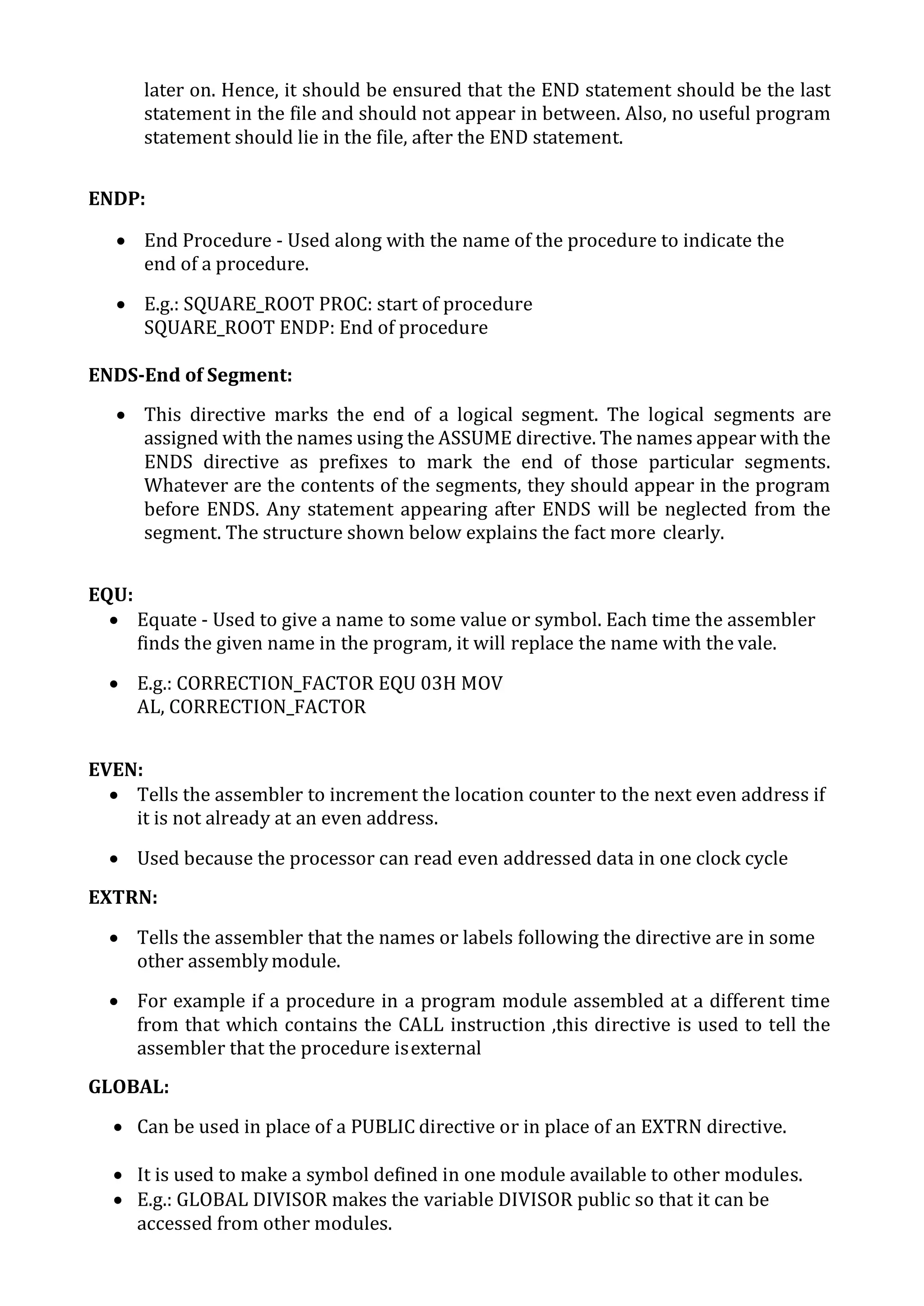 later on. Hence, it should be ensured that the END statement should be the last
statement in the file and should not appear in between. Also, no useful program
statement should lie in the file, after the END statement.
ENDP:
 End Procedure - Used along with the name of the procedure to indicate the
end of a procedure.
 E.g.: SQUARE_ROOT PROC: start of procedure
SQUARE_ROOT ENDP: End of procedure
ENDS-End of Segment:
 This directive marks the end of a logical segment. The logical segments are
assigned with the names using the ASSUME directive. The names appear with the
ENDS directive as prefixes to mark the end of those particular segments.
Whatever are the contents of the segments, they should appear in the program
before ENDS. Any statement appearing after ENDS will be neglected from the
segment. The structure shown below explains the fact more clearly.
EQU:
 Equate - Used to give a name to some value or symbol. Each time the assembler
finds the given name in the program, it will replace the name with the vale.
 E.g.: CORRECTION_FACTOR EQU 03H MOV
AL, CORRECTION_FACTOR
EVEN:
 Tells the assembler to increment the location counter to the next even address if
it is not already at an even address.
 Used because the processor can read even addressed data in one clock cycle
EXTRN:
 Tells the assembler that the names or labels following the directive are in some
other assembly module.
 For example if a procedure in a program module assembled at a different time
from that which contains the CALL instruction ,this directive is used to tell the
assembler that the procedure isexternal
GLOBAL:
 Can be used in place of a PUBLIC directive or in place of an EXTRN directive.
 It is used to make a symbol defined in one module available to other modules.
 E.g.: GLOBAL DIVISOR makes the variable DIVISOR public so that it can be
accessed from other modules.
 