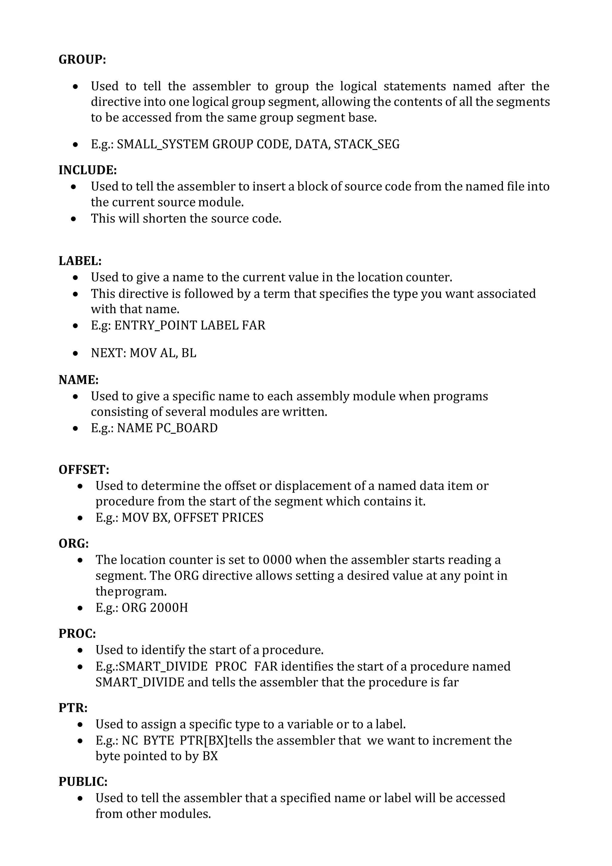 GROUP:
 Used to tell the assembler to group the logical statements named after the
directive into one logical group segment, allowing the contents of all the segments
to be accessed from the same group segment base.
 E.g.: SMALL_SYSTEM GROUP CODE, DATA, STACK_SEG
INCLUDE:
 Used to tell the assembler to insert a block of source code from the named file into
the current source module.
 This will shorten the source code.
LABEL:
 Used to give a name to the current value in the location counter.
 This directive is followed by a term that specifies the type you want associated
with that name.
 E.g: ENTRY_POINT LABEL FAR
 NEXT: MOV AL, BL
NAME:
 Used to give a specific name to each assembly module when programs
consisting of several modules are written.
 E.g.: NAME PC_BOARD
OFFSET:
 Used to determine the offset or displacement of a named data item or
procedure from the start of the segment which contains it.
 E.g.: MOV BX, OFFSET PRICES
ORG:
 The location counter is set to 0000 when the assembler starts reading a
segment. The ORG directive allows setting a desired value at any point in
theprogram.
 E.g.: ORG 2000H
PROC:
 Used to identify the start of a procedure.
 E.g.:SMART_DIVIDE PROC FAR identifies the start of a procedure named
SMART_DIVIDE and tells the assembler that the procedure is far
PTR:
 Used to assign a specific type to a variable or to a label.
 E.g.: NC BYTE PTR[BX]tells the assembler that we want to increment the
byte pointed to by BX
PUBLIC:
 Used to tell the assembler that a specified name or label will be accessed
from other modules.
 