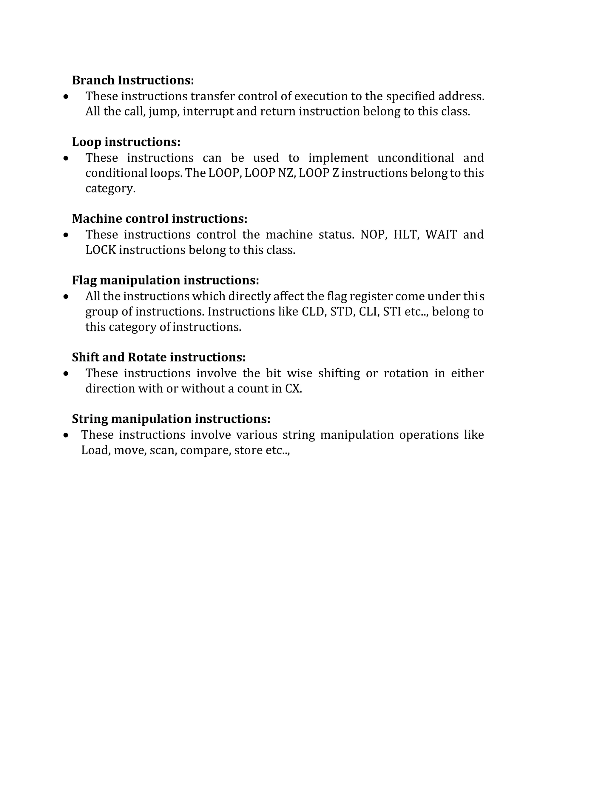 Branch Instructions:
 These instructions transfer control of execution to the specified address.
All the call, jump, interrupt and return instruction belong to this class.
Loop instructions:
 These instructions can be used to implement unconditional and
conditional loops. The LOOP, LOOP NZ, LOOP Z instructions belong to this
category.
Machine control instructions:
 These instructions control the machine status. NOP, HLT, WAIT and
LOCK instructions belong to this class.
Flag manipulation instructions:
 All the instructions which directly affect the flag register come under this
group of instructions. Instructions like CLD, STD, CLI, STI etc.., belong to
this category of instructions.
Shift and Rotate instructions:
 These instructions involve the bit wise shifting or rotation in either
direction with or without a count in CX.
String manipulation instructions:
 These instructions involve various string manipulation operations like
Load, move, scan, compare, store etc..,
 