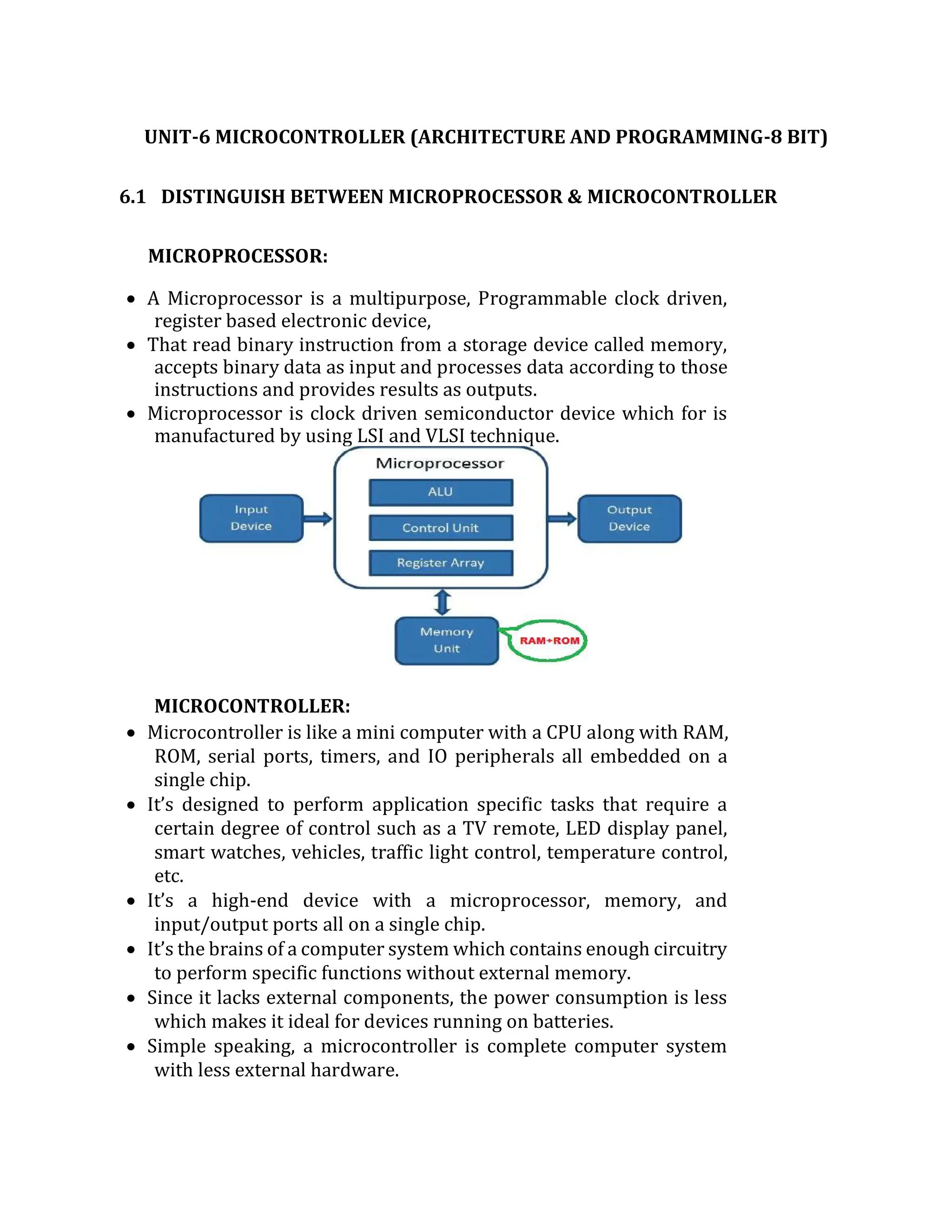 UNIT-6 MICROCONTROLLER (ARCHITECTURE AND PROGRAMMING-8 BIT)
6.1 DISTINGUISH BETWEEN MICROPROCESSOR & MICROCONTROLLER
MICROPROCESSOR:
 A Microprocessor is a multipurpose, Programmable clock driven,
register based electronic device,
 That read binary instruction from a storage device called memory,
accepts binary data as input and processes data according to those
instructions and provides results as outputs.
 Microprocessor is clock driven semiconductor device which for is
manufactured by using LSI and VLSI technique.
MICROCONTROLLER:
 Microcontroller is like a mini computer with a CPU along with RAM,
ROM, serial ports, timers, and IO peripherals all embedded on a
single chip.
 It’s designed to perform application specific tasks that require a
certain degree of control such as a TV remote, LED display panel,
smart watches, vehicles, traffic light control, temperature control,
etc.
 It’s a high-end device with a microprocessor, memory, and
input/output ports all on a single chip.
 It’s the brains of a computer system which contains enough circuitry
to perform specific functions without external memory.
 Since it lacks external components, the power consumption is less
which makes it ideal for devices running on batteries.
 Simple speaking, a microcontroller is complete computer system
with less external hardware.
 