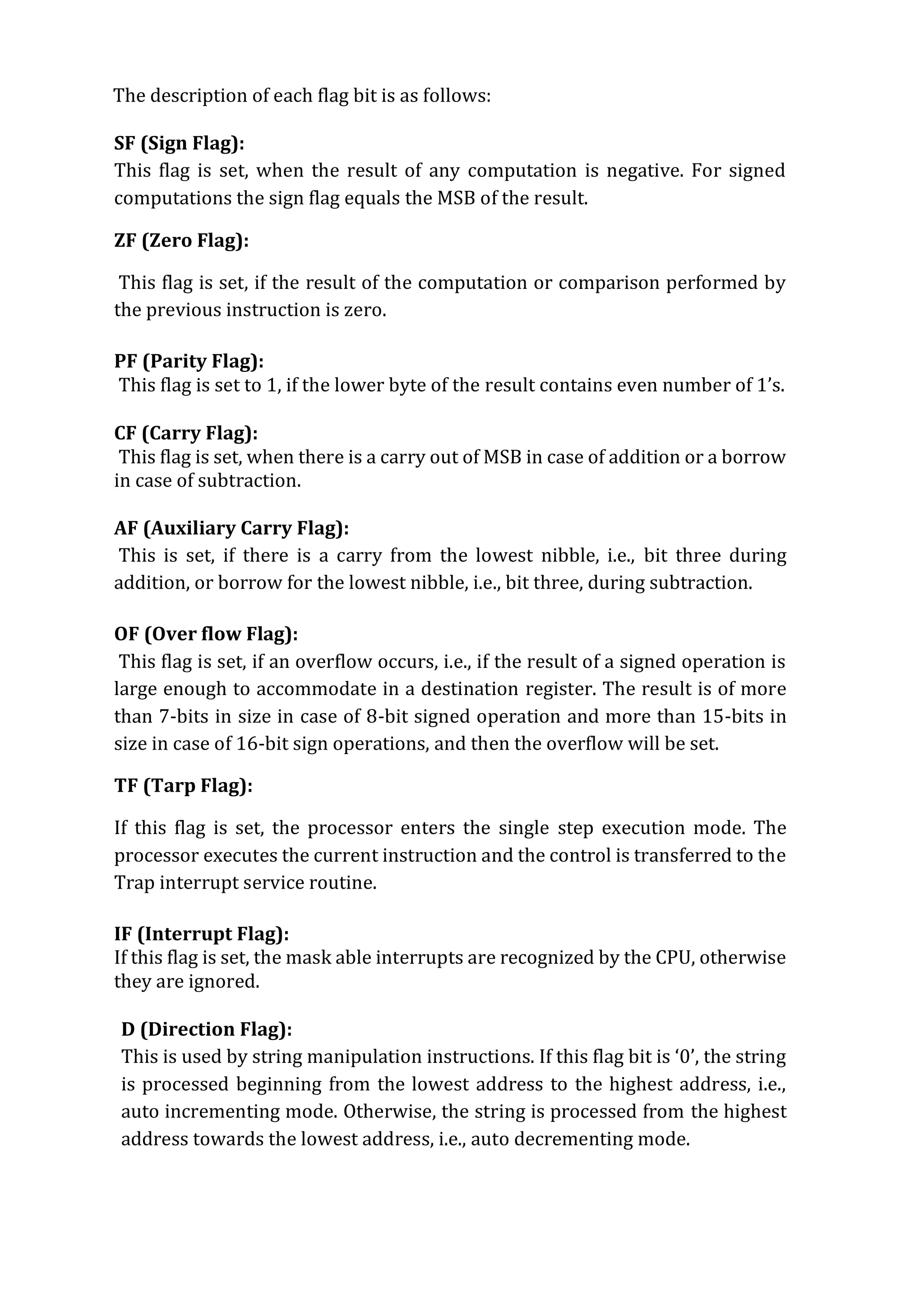 The description of each flag bit is as follows:
SF (Sign Flag):
This flag is set, when the result of any computation is negative. For signed
computations the sign flag equals the MSB of the result.
ZF (Zero Flag):
This flag is set, if the result of the computation or comparison performed by
the previous instruction is zero.
PF (Parity Flag):
This flag is set to 1, if the lower byte of the result contains even number of 1’s.
CF (Carry Flag):
This flag is set, when there is a carry out of MSB in case of addition or a borrow
in case of subtraction.
AF (Auxiliary Carry Flag):
This is set, if there is a carry from the lowest nibble, i.e., bit three during
addition, or borrow for the lowest nibble, i.e., bit three, during subtraction.
OF (Over flow Flag):
This flag is set, if an overflow occurs, i.e., if the result of a signed operation is
large enough to accommodate in a destination register. The result is of more
than 7-bits in size in case of 8-bit signed operation and more than 15-bits in
size in case of 16-bit sign operations, and then the overflow will be set.
TF (Tarp Flag):
If this flag is set, the processor enters the single step execution mode. The
processor executes the current instruction and the control is transferred to the
Trap interrupt service routine.
IF (Interrupt Flag):
If this flag is set, the mask able interrupts are recognized by the CPU, otherwise
they are ignored.
D (Direction Flag):
This is used by string manipulation instructions. If this flag bit is ‘0’, the string
is processed beginning from the lowest address to the highest address, i.e.,
auto incrementing mode. Otherwise, the string is processed from the highest
address towards the lowest address, i.e., auto decrementing mode.
 