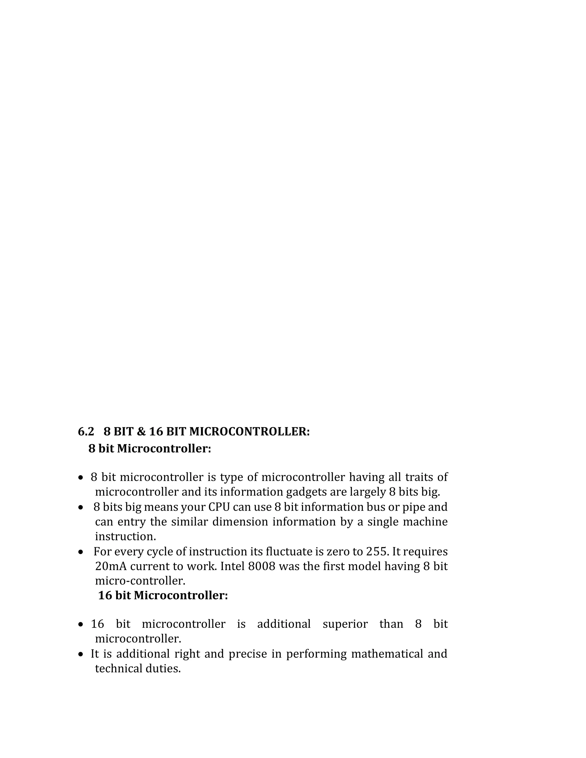 6.2 8 BIT & 16 BIT MICROCONTROLLER:
8 bit Microcontroller:
 8 bit microcontroller is type of microcontroller having all traits of
microcontroller and its information gadgets are largely 8 bits big.
 8 bits big means your CPU can use 8 bit information bus or pipe and
can entry the similar dimension information by a single machine
instruction.
 For every cycle of instruction its fluctuate is zero to 255. It requires
20mA current to work. Intel 8008 was the first model having 8 bit
micro-controller.
16 bit Microcontroller:
 16 bit microcontroller is additional superior than 8 bit
microcontroller.
 It is additional right and precise in performing mathematical and
technical duties.
 