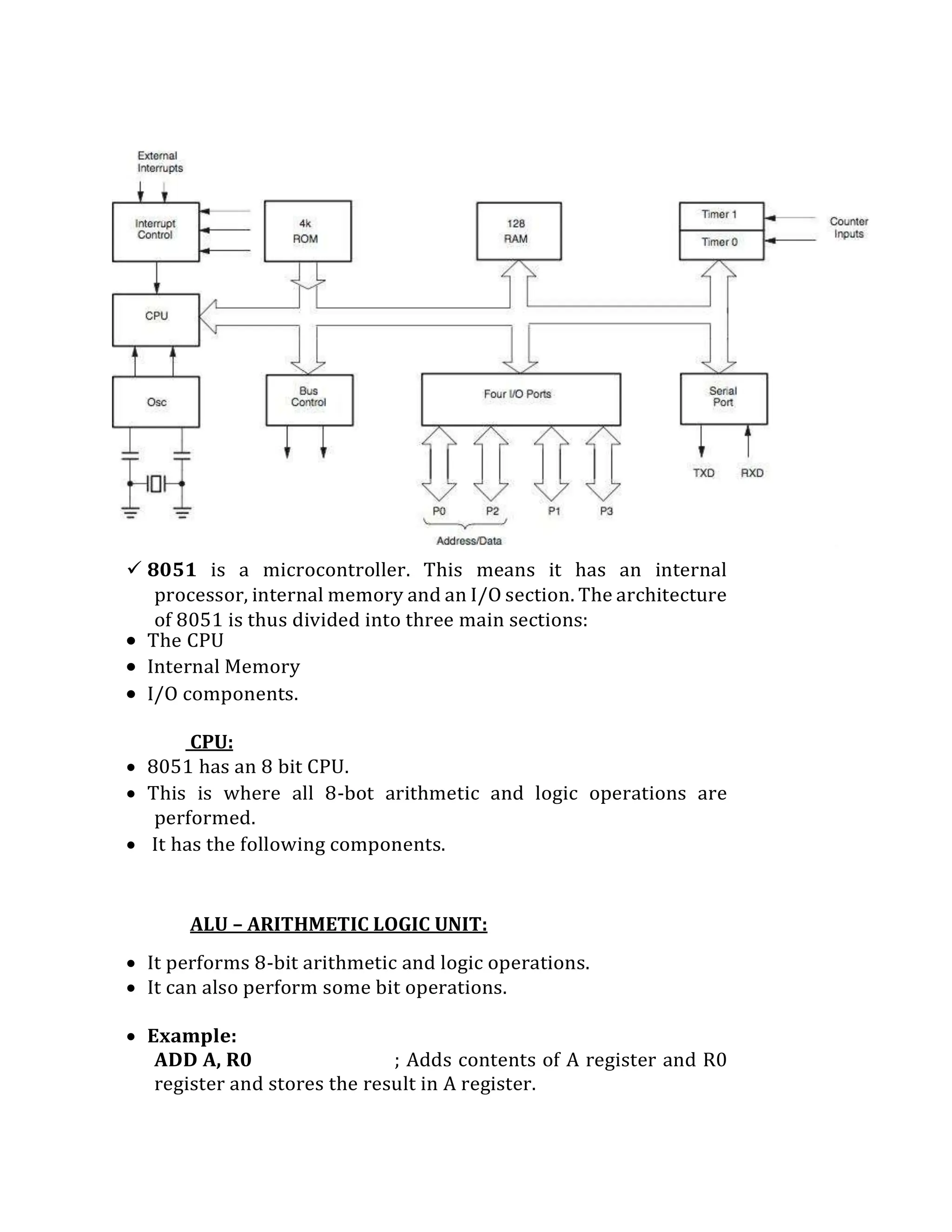  8051 is a microcontroller. This means it has an internal
processor, internal memory and an I/O section. The architecture
of 8051 is thus divided into three main sections:
 The CPU
 Internal Memory
 I/O components.
CPU:
 8051 has an 8 bit CPU.
 This is where all 8-bot arithmetic and logic operations are
performed.
 It has the following components.
ALU – ARITHMETIC LOGIC UNIT:
 It performs 8-bit arithmetic and logic operations.
 It can also perform some bit operations.
 Example:
ADD A, R0 ; Adds contents of A register and R0
register and stores the result in A register.
 