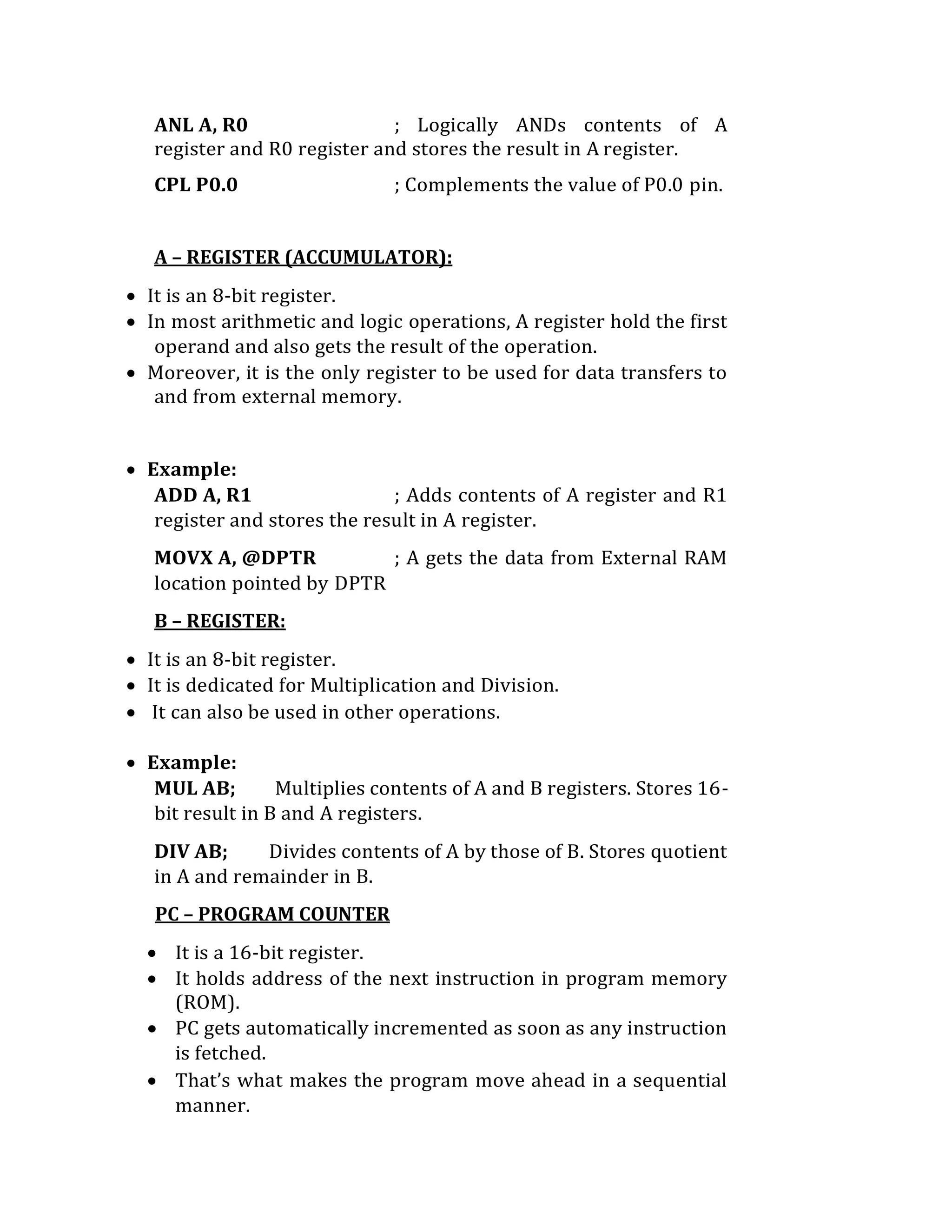 ANL A, R0 ; Logically ANDs contents of A
register and R0 register and stores the result in A register.
CPL P0.0 ; Complements the value of P0.0 pin.
A – REGISTER (ACCUMULATOR):
 It is an 8-bit register.
 In most arithmetic and logic operations, A register hold the first
operand and also gets the result of the operation.
 Moreover, it is the only register to be used for data transfers to
and from external memory.
 Example:
ADD A, R1 ; Adds contents of A register and R1
register and stores the result in A register.
MOVX A, @DPTR ; A gets the data from External RAM
location pointed by DPTR
B – REGISTER:
 It is an 8-bit register.
 It is dedicated for Multiplication and Division.
 It can also be used in other operations.
 Example:
MUL AB; Multiplies contents of A and B registers. Stores 16-
bit result in B and A registers.
DIV AB; Divides contents of A by those of B. Stores quotient
in A and remainder in B.
PC – PROGRAM COUNTER
 It is a 16-bit register.
 It holds address of the next instruction in program memory
(ROM).
 PC gets automatically incremented as soon as any instruction
is fetched.
 That’s what makes the program move ahead in a sequential
manner.
 