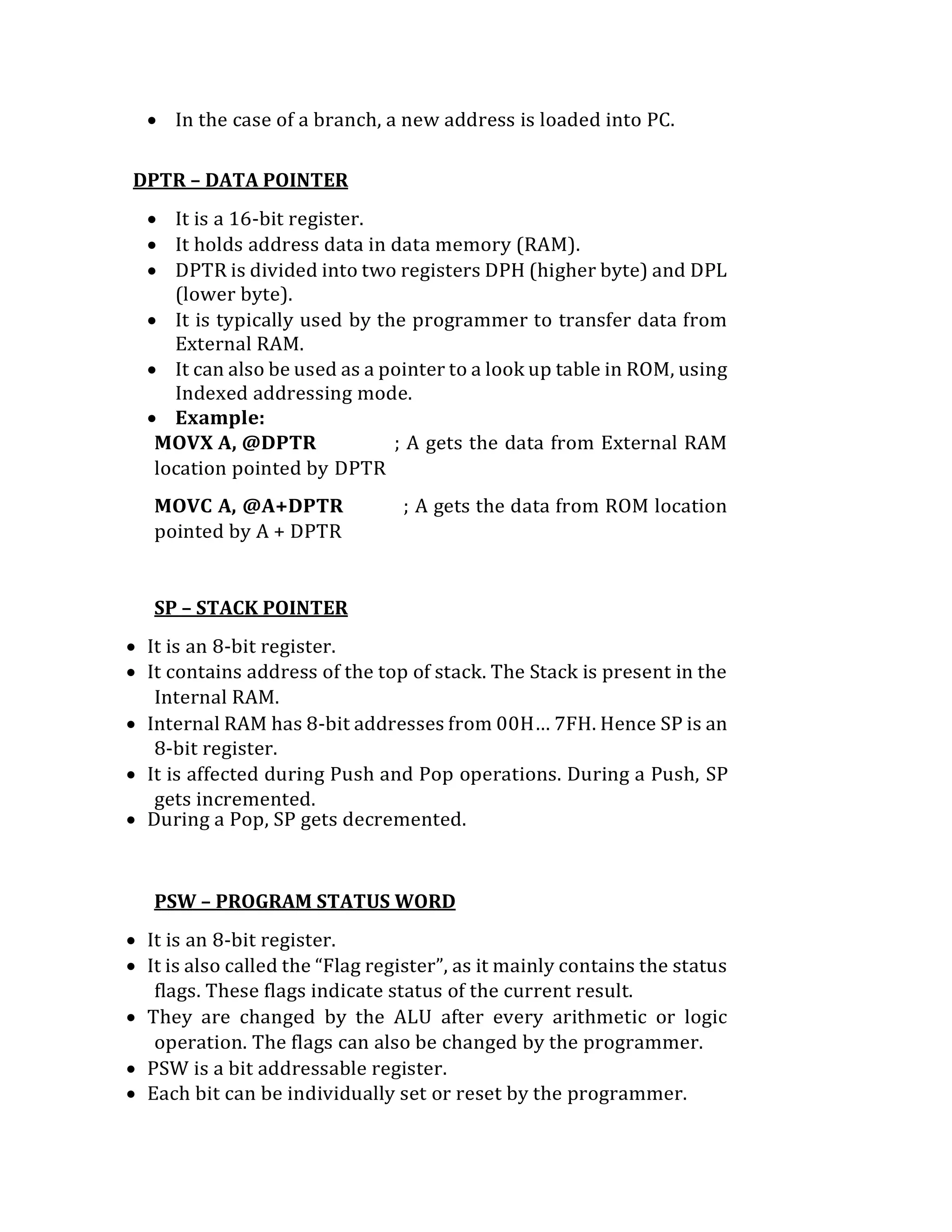  In the case of a branch, a new address is loaded into PC.
DPTR – DATA POINTER
 It is a 16-bit register.
 It holds address data in data memory (RAM).
 DPTR is divided into two registers DPH (higher byte) and DPL
(lower byte).
 It is typically used by the programmer to transfer data from
External RAM.
 It can also be used as a pointer to a look up table in ROM, using
Indexed addressing mode.
 Example:
MOVX A, @DPTR ; A gets the data from External RAM
location pointed by DPTR
MOVC A, @A+DPTR ; A gets the data from ROM location
pointed by A + DPTR
SP – STACK POINTER
 It is an 8-bit register.
 It contains address of the top of stack. The Stack is present in the
Internal RAM.
 Internal RAM has 8-bit addresses from 00H… 7FH. Hence SP is an
8-bit register.
 It is affected during Push and Pop operations. During a Push, SP
gets incremented.
 During a Pop, SP gets decremented.
PSW – PROGRAM STATUS WORD
 It is an 8-bit register.
 It is also called the “Flag register”, as it mainly contains the status
flags. These flags indicate status of the current result.
 They are changed by the ALU after every arithmetic or logic
operation. The flags can also be changed by the programmer.
 PSW is a bit addressable register.
 Each bit can be individually set or reset by the programmer.
 