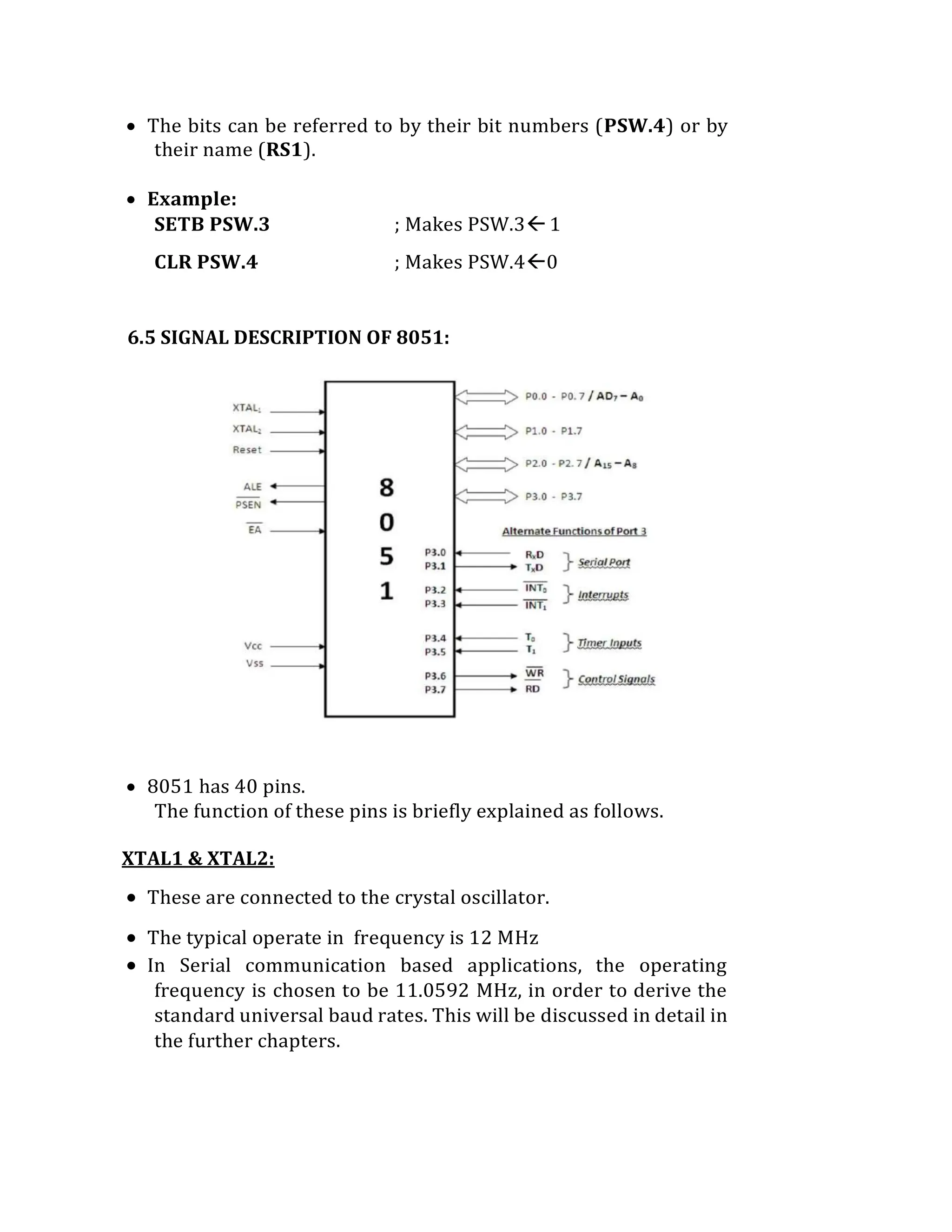  The bits can be referred to by their bit numbers (PSW.4) or by
their name (RS1).
 Example:
SETB PSW.3 ; Makes PSW.31
CLR PSW.4 ; Makes PSW.40
6.5 SIGNAL DESCRIPTION OF 8051:
 8051 has 40 pins.
The function of these pins is briefly explained as follows.
XTAL1 & XTAL2:
 These are connected to the crystal oscillator.
 The typical operate in frequency is 12 MHz
 In Serial communication based applications, the operating
frequency is chosen to be 11.0592 MHz, in order to derive the
standard universal baud rates. This will be discussed in detail in
the further chapters.
 