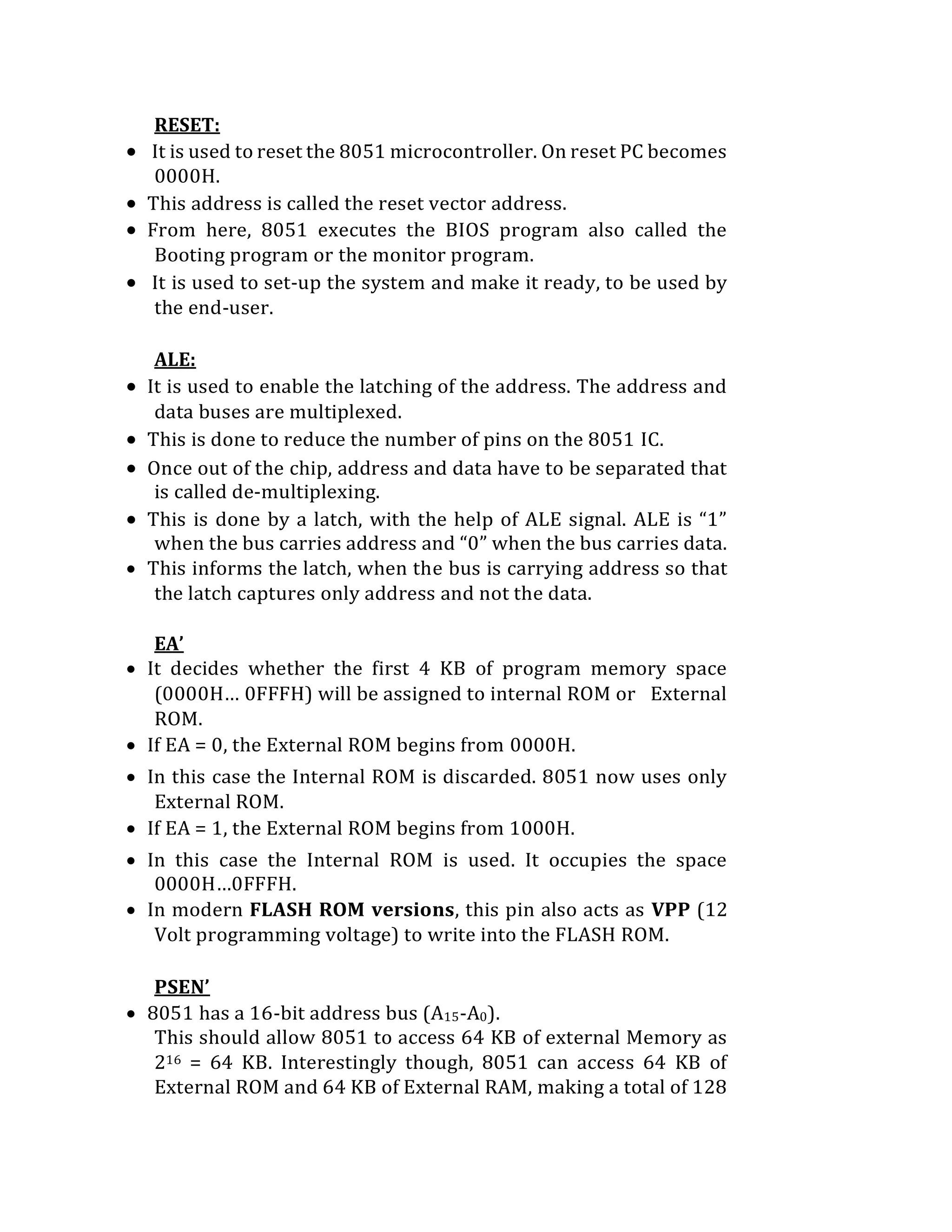 RESET:
 It is used to reset the 8051 microcontroller. On reset PC becomes
0000H.
 This address is called the reset vector address.
 From here, 8051 executes the BIOS program also called the
Booting program or the monitor program.
 It is used to set-up the system and make it ready, to be used by
the end-user.
ALE:
 It is used to enable the latching of the address. The address and
data buses are multiplexed.
 This is done to reduce the number of pins on the 8051 IC.
 Once out of the chip, address and data have to be separated that
is called de-multiplexing.
 This is done by a latch, with the help of ALE signal. ALE is “1”
when the bus carries address and “0” when the bus carries data.
 This informs the latch, when the bus is carrying address so that
the latch captures only address and not the data.
EA’
 It decides whether the first 4 KB of program memory space
(0000H… 0FFFH) will be assigned to internal ROM or External
ROM.
 If EA = 0, the External ROM begins from 0000H.
 In this case the Internal ROM is discarded. 8051 now uses only
External ROM.
 If EA = 1, the External ROM begins from 1000H.
 In this case the Internal ROM is used. It occupies the space
0000H…0FFFH.
 In modern FLASH ROM versions, this pin also acts as VPP (12
Volt programming voltage) to write into the FLASH ROM.
PSEN’
 8051 has a 16-bit address bus (A15-A0).
This should allow 8051 to access 64 KB of external Memory as
216 = 64 KB. Interestingly though, 8051 can access 64 KB of
External ROM and 64 KB of External RAM, making a total of 128
 