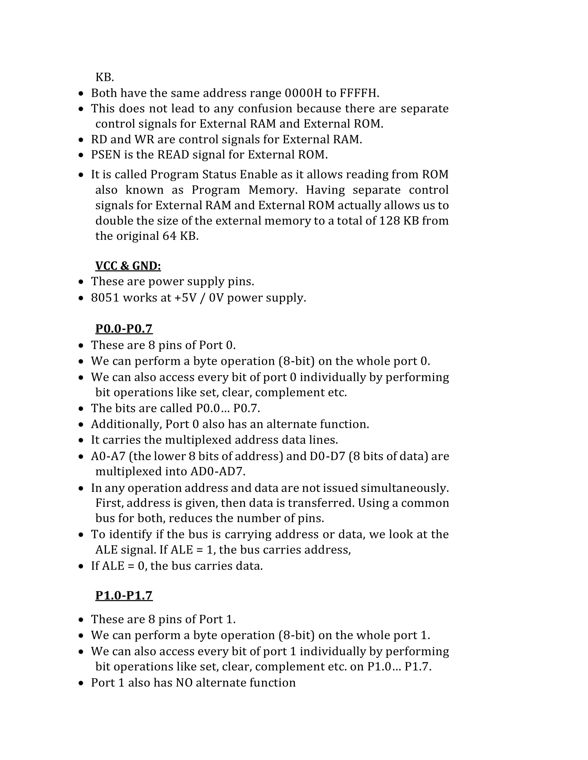 KB.
 Both have the same address range 0000H to FFFFH.
 This does not lead to any confusion because there are separate
control signals for External RAM and External ROM.
 RD and WR are control signals for External RAM.
 PSEN is the READ signal for External ROM.
 It is called Program Status Enable as it allows reading from ROM
also known as Program Memory. Having separate control
signals for External RAM and External ROM actually allows us to
double the size of the external memory to a total of 128 KB from
the original 64 KB.
VCC & GND:
 These are power supply pins.
 8051 works at +5V / 0V power supply.
P0.0-P0.7
 These are 8 pins of Port 0.
 We can perform a byte operation (8-bit) on the whole port 0.
 We can also access every bit of port 0 individually by performing
bit operations like set, clear, complement etc.
 The bits are called P0.0… P0.7.
 Additionally, Port 0 also has an alternate function.
 It carries the multiplexed address data lines.
 A0-A7 (the lower 8 bits of address) and D0-D7 (8 bits of data) are
multiplexed into AD0-AD7.
 In any operation address and data are not issued simultaneously.
First, address is given, then data is transferred. Using a common
bus for both, reduces the number of pins.
 To identify if the bus is carrying address or data, we look at the
ALE signal. If ALE = 1, the bus carries address,
 If ALE = 0, the bus carries data.
P1.0-P1.7
 These are 8 pins of Port 1.
 We can perform a byte operation (8-bit) on the whole port 1.
 We can also access every bit of port 1 individually by performing
bit operations like set, clear, complement etc. on P1.0… P1.7.
 Port 1 also has NO alternate function
 