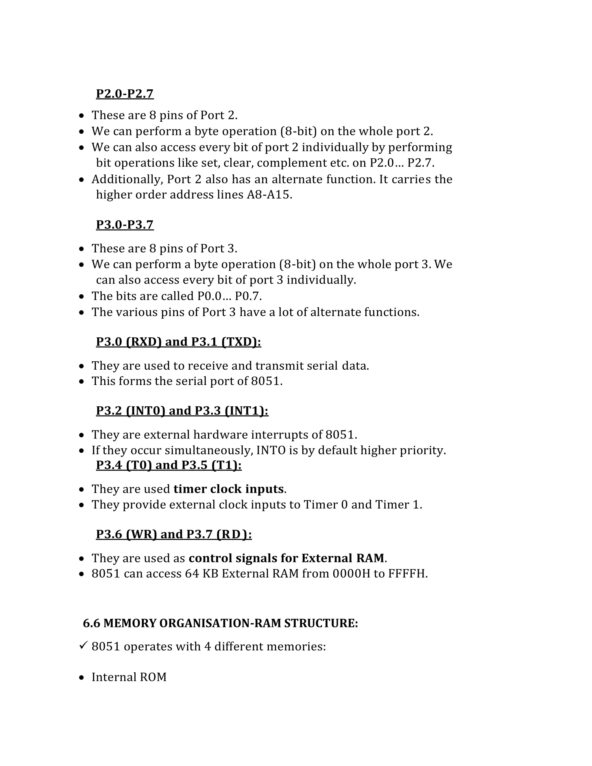 P2.0-P2.7
 These are 8 pins of Port 2.
 We can perform a byte operation (8-bit) on the whole port 2.
 We can also access every bit of port 2 individually by performing
bit operations like set, clear, complement etc. on P2.0… P2.7.
 Additionally, Port 2 also has an alternate function. It carries the
higher order address lines A8-A15.
P3.0-P3.7
 These are 8 pins of Port 3.
 We can perform a byte operation (8-bit) on the whole port 3. We
can also access every bit of port 3 individually.
 The bits are called P0.0… P0.7.
 The various pins of Port 3 have a lot of alternate functions.
P3.0 (RXD) and P3.1 (TXD):
 They are used to receive and transmit serial data.
 This forms the serial port of 8051.
P3.2 (INT0) and P3.3 (INT1):
 They are external hardware interrupts of 8051.
 If they occur simultaneously, INTO is by default higher priority.
P3.4 (T0) and P3.5 (T1):
 They are used timer clock inputs.
 They provide external clock inputs to Timer 0 and Timer 1.
P3.6 (WR) and P3.7 (RD):
 They are used as control signals for External RAM.
 8051 can access 64 KB External RAM from 0000H to FFFFH.
6.6 MEMORY ORGANISATION-RAM STRUCTURE:
 8051 operates with 4 different memories:
 Internal ROM
 