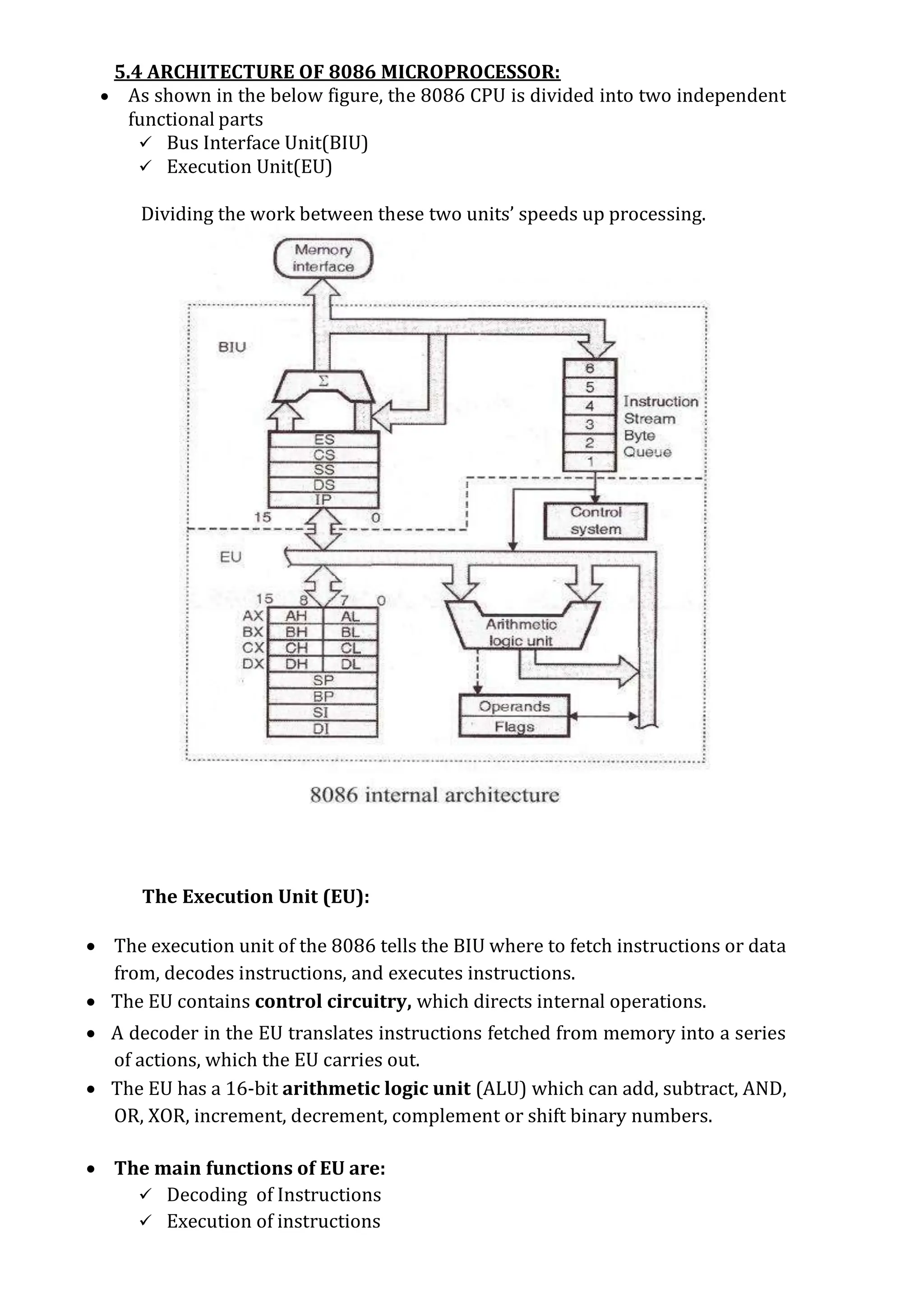 5.4 ARCHITECTURE OF 8086 MICROPROCESSOR:
 As shown in the below figure, the 8086 CPU is divided into two independent
functional parts
 Bus Interface Unit(BIU)
 Execution Unit(EU)
Dividing the work between these two units’ speeds up processing.
The Execution Unit (EU):
 The execution unit of the 8086 tells the BIU where to fetch instructions or data
from, decodes instructions, and executes instructions.
 The EU contains control circuitry, which directs internal operations.
 A decoder in the EU translates instructions fetched from memory into a series
of actions, which the EU carries out.
 The EU has a 16-bit arithmetic logic unit (ALU) which can add, subtract, AND,
OR, XOR, increment, decrement, complement or shift binary numbers.
 The main functions of EU are:
 Decoding of Instructions
 Execution of instructions
 