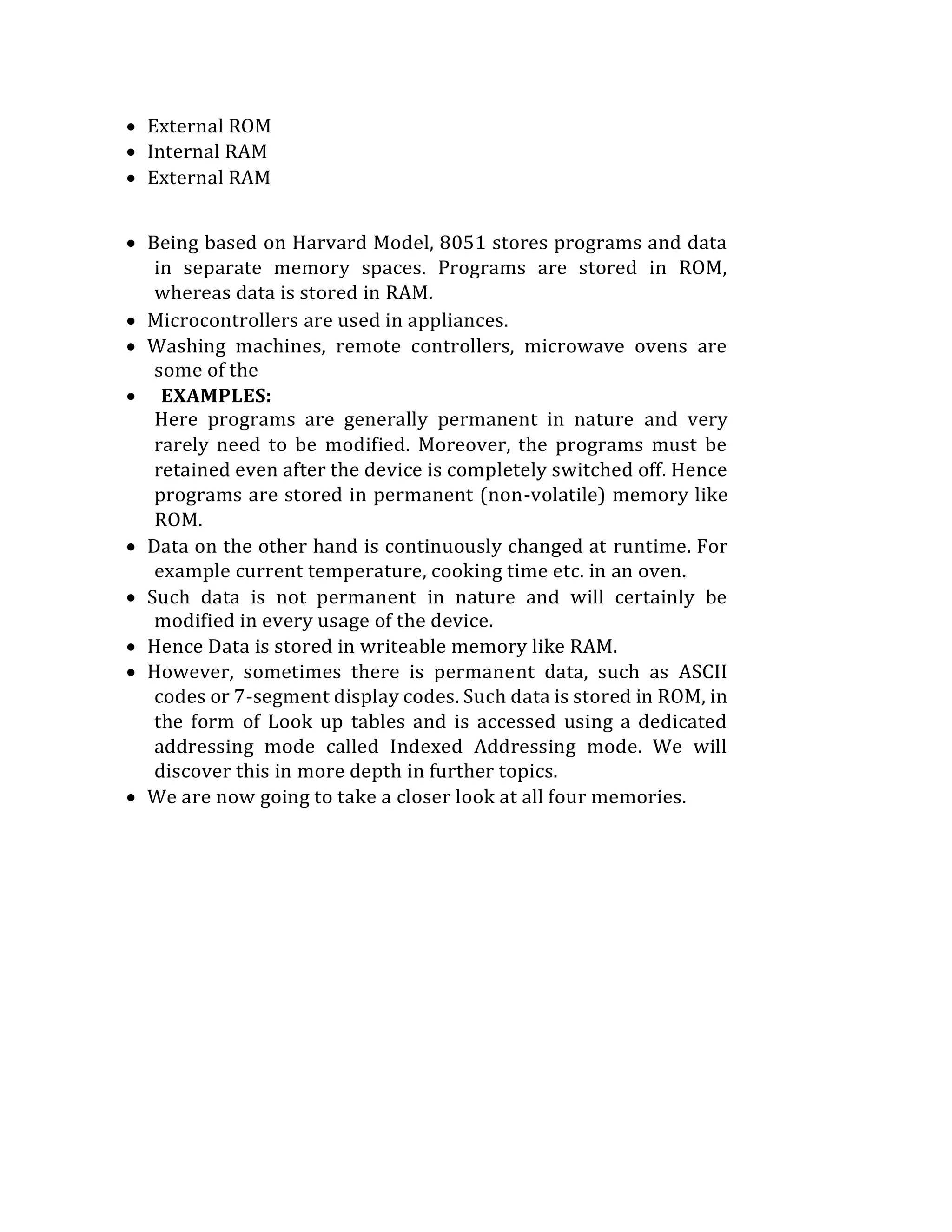  External ROM
 Internal RAM
 External RAM
 Being based on Harvard Model, 8051 stores programs and data
in separate memory spaces. Programs are stored in ROM,
whereas data is stored in RAM.
 Microcontrollers are used in appliances.
 Washing machines, remote controllers, microwave ovens are
some of the
 EXAMPLES:
Here programs are generally permanent in nature and very
rarely need to be modified. Moreover, the programs must be
retained even after the device is completely switched off. Hence
programs are stored in permanent (non-volatile) memory like
ROM.
 Data on the other hand is continuously changed at runtime. For
example current temperature, cooking time etc. in an oven.
 Such data is not permanent in nature and will certainly be
modified in every usage of the device.
 Hence Data is stored in writeable memory like RAM.
 However, sometimes there is permanent data, such as ASCII
codes or 7-segment display codes. Such data is stored in ROM, in
the form of Look up tables and is accessed using a dedicated
addressing mode called Indexed Addressing mode. We will
discover this in more depth in further topics.
 We are now going to take a closer look at all four memories.
 