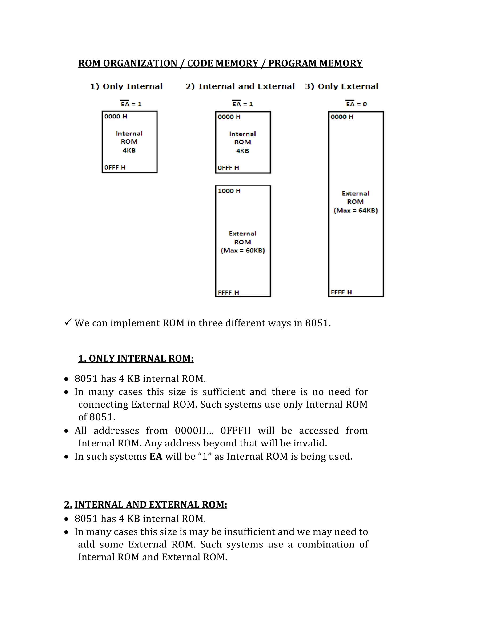 ROM ORGANIZATION / CODE MEMORY / PROGRAM MEMORY
 We can implement ROM in three different ways in 8051.
1. ONLY INTERNAL ROM:
 8051 has 4 KB internal ROM.
 In many cases this size is sufficient and there is no need for
connecting External ROM. Such systems use only Internal ROM
of 8051.
 All addresses from 0000H… 0FFFH will be accessed from
Internal ROM. Any address beyond that will be invalid.
 In such systems EA will be “1” as Internal ROM is being used.
2. INTERNAL AND EXTERNAL ROM:
 8051 has 4 KB internal ROM.
 In many cases this size is may be insufficient and we may need to
add some External ROM. Such systems use a combination of
Internal ROM and External ROM.
 