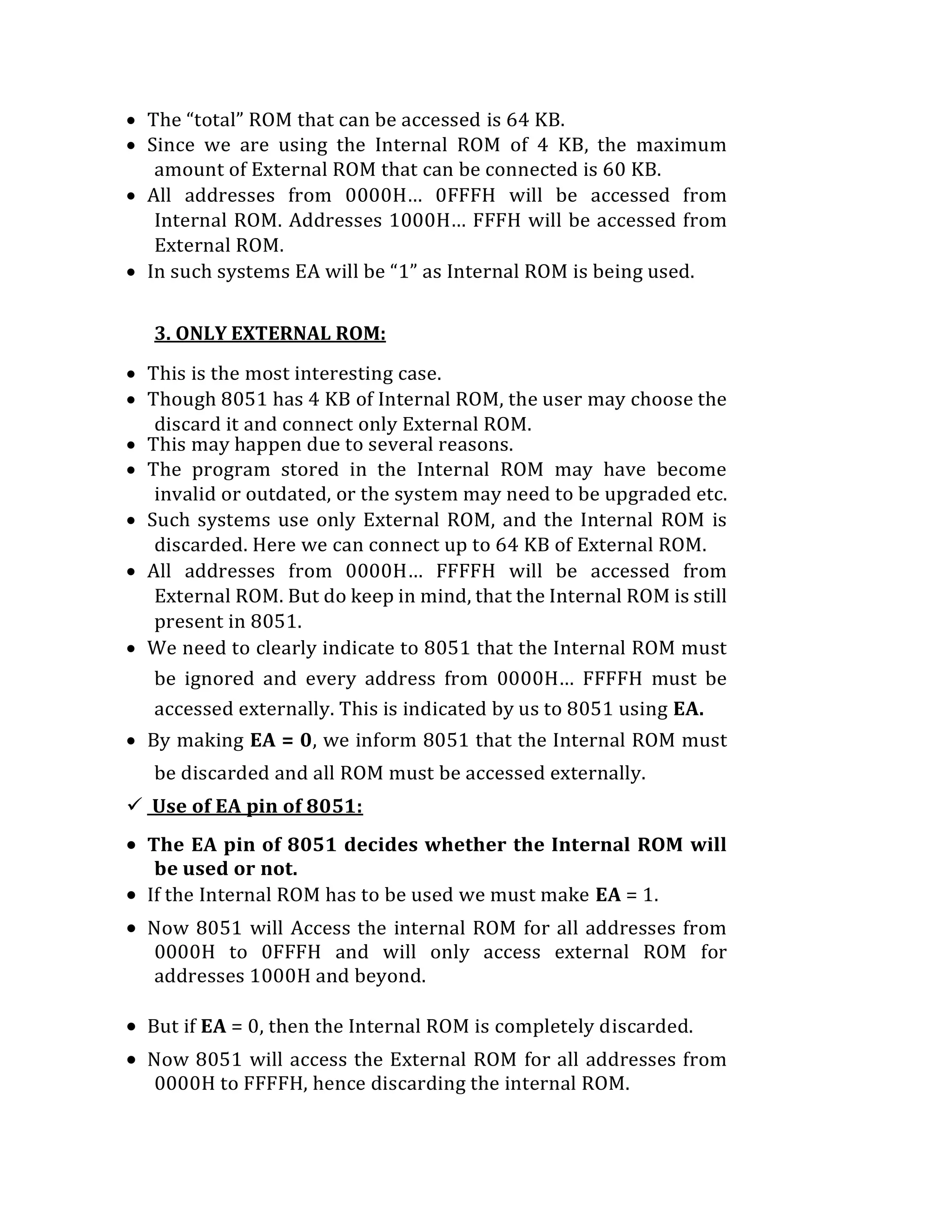  The “total” ROM that can be accessed is 64 KB.
 Since we are using the Internal ROM of 4 KB, the maximum
amount of External ROM that can be connected is 60 KB.
 All addresses from 0000H… 0FFFH will be accessed from
Internal ROM. Addresses 1000H… FFFH will be accessed from
External ROM.
 In such systems EA will be “1” as Internal ROM is being used.
3. ONLY EXTERNAL ROM:
 This is the most interesting case.
 Though 8051 has 4 KB of Internal ROM, the user may choose the
discard it and connect only External ROM.
 This may happen due to several reasons.
 The program stored in the Internal ROM may have become
invalid or outdated, or the system may need to be upgraded etc.
 Such systems use only External ROM, and the Internal ROM is
discarded. Here we can connect up to 64 KB of External ROM.
 All addresses from 0000H… FFFFH will be accessed from
External ROM. But do keep in mind, that the Internal ROM is still
present in 8051.
 We need to clearly indicate to 8051 that the Internal ROM must
be ignored and every address from 0000H… FFFFH must be
accessed externally. This is indicated by us to 8051 using EA.
 By making EA = 0, we inform 8051 that the Internal ROM must
be discarded and all ROM must be accessed externally.
 Use of EA pin of 8051:
 The EA pin of 8051 decides whether the Internal ROM will
be used or not.
 If the Internal ROM has to be used we must make EA = 1.
 Now 8051 will Access the internal ROM for all addresses from
0000H to 0FFFH and will only access external ROM for
addresses 1000H and beyond.
 But if EA = 0, then the Internal ROM is completely discarded.
 Now 8051 will access the External ROM for all addresses from
0000H to FFFFH, hence discarding the internal ROM.
 