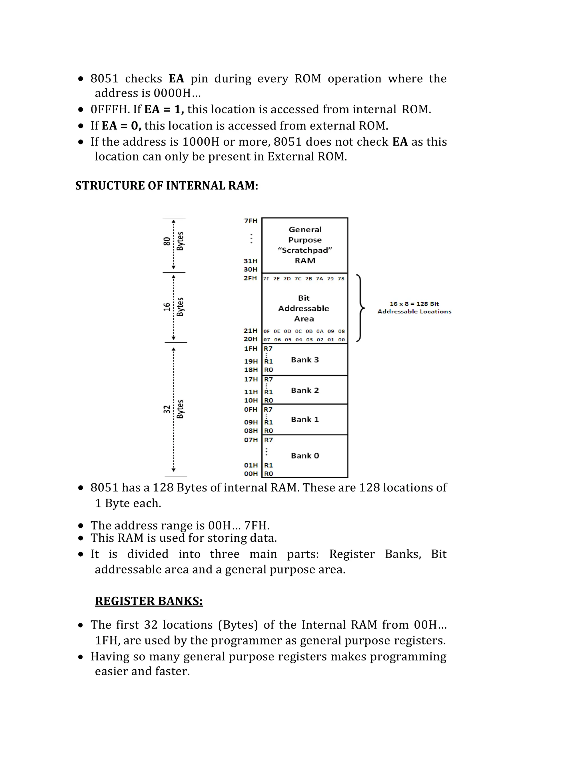  8051 checks EA pin during every ROM operation where the
address is 0000H…
 0FFFH. If EA = 1, this location is accessed from internal ROM.
 If EA = 0, this location is accessed from external ROM.
 If the address is 1000H or more, 8051 does not check EA as this
location can only be present in External ROM.
STRUCTURE OF INTERNAL RAM:
 8051 has a 128 Bytes of internal RAM. These are 128 locations of
1 Byte each.
 The address range is 00H… 7FH.
 This RAM is used for storing data.
 It is divided into three main parts: Register Banks, Bit
addressable area and a general purpose area.
REGISTER BANKS:
 The first 32 locations (Bytes) of the Internal RAM from 00H…
1FH, are used by the programmer as general purpose registers.
 Having so many general purpose registers makes programming
easier and faster.
 