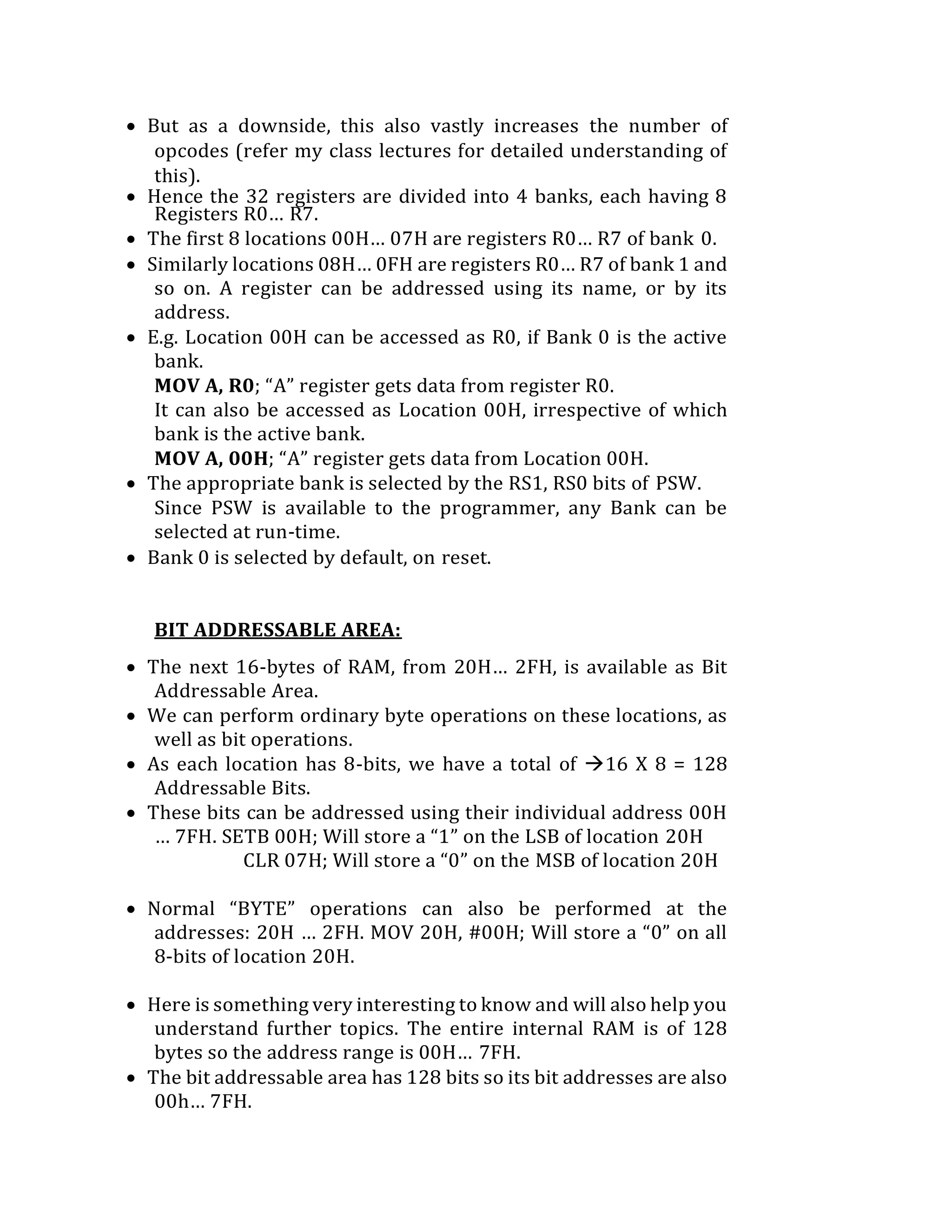  But as a downside, this also vastly increases the number of
opcodes (refer my class lectures for detailed understanding of
this).
 Hence the 32 registers are divided into 4 banks, each having 8
Registers R0… R7.
 The first 8 locations 00H… 07H are registers R0… R7 of bank 0.
 Similarly locations 08H… 0FH are registers R0… R7 of bank 1 and
so on. A register can be addressed using its name, or by its
address.
 E.g. Location 00H can be accessed as R0, if Bank 0 is the active
bank.
MOV A, R0; “A” register gets data from register R0.
It can also be accessed as Location 00H, irrespective of which
bank is the active bank.
MOV A, 00H; “A” register gets data from Location 00H.
 The appropriate bank is selected by the RS1, RS0 bits of PSW.
Since PSW is available to the programmer, any Bank can be
selected at run-time.
 Bank 0 is selected by default, on reset.
BIT ADDRESSABLE AREA:
 The next 16-bytes of RAM, from 20H… 2FH, is available as Bit
Addressable Area.
 We can perform ordinary byte operations on these locations, as
well as bit operations.
 As each location has 8-bits, we have a total of 16 X 8 = 128
Addressable Bits.
 These bits can be addressed using their individual address 00H
… 7FH. SETB 00H; Will store a “1” on the LSB of location 20H
CLR 07H; Will store a “0” on the MSB of location 20H
 Normal “BYTE” operations can also be performed at the
addresses: 20H … 2FH. MOV 20H, #00H; Will store a “0” on all
8-bits of location 20H.
 Here is something very interesting to know and will also help you
understand further topics. The entire internal RAM is of 128
bytes so the address range is 00H… 7FH.
 The bit addressable area has 128 bits so its bit addresses are also
00h… 7FH.
 