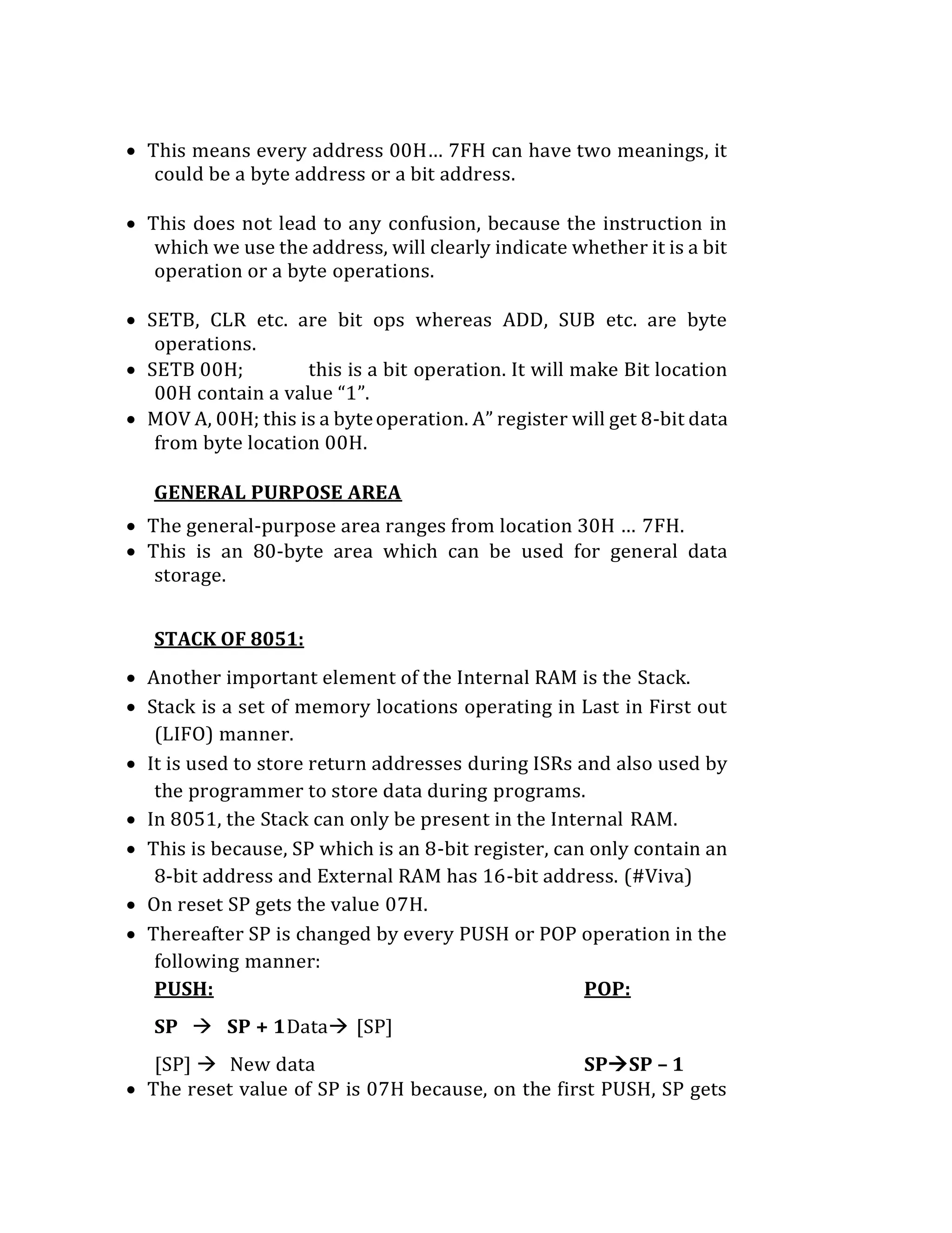  This means every address 00H… 7FH can have two meanings, it
could be a byte address or a bit address.
 This does not lead to any confusion, because the instruction in
which we use the address, will clearly indicate whether it is a bit
operation or a byte operations.
 SETB, CLR etc. are bit ops whereas ADD, SUB etc. are byte
operations.
 SETB 00H; this is a bit operation. It will make Bit location
00H contain a value “1”.
 MOV A, 00H; this is a byteoperation. A” register will get 8-bit data
from byte location 00H.
GENERAL PURPOSE AREA
 The general-purpose area ranges from location 30H … 7FH.
 This is an 80-byte area which can be used for general data
storage.
STACK OF 8051:
 Another important element of the Internal RAM is the Stack.
 Stack is a set of memory locations operating in Last in First out
(LIFO) manner.
 It is used to store return addresses during ISRs and also used by
the programmer to store data during programs.
 In 8051, the Stack can only be present in the Internal RAM.
 This is because, SP which is an 8-bit register, can only contain an
8-bit address and External RAM has 16-bit address. (#Viva)
 On reset SP gets the value 07H.
 Thereafter SP is changed by every PUSH or POP operation in the
following manner:
PUSH: POP:
SP  SP + 1Data [SP]
[SP]  New data SPSP – 1
 The reset value of SP is 07H because, on the first PUSH, SP gets
 
