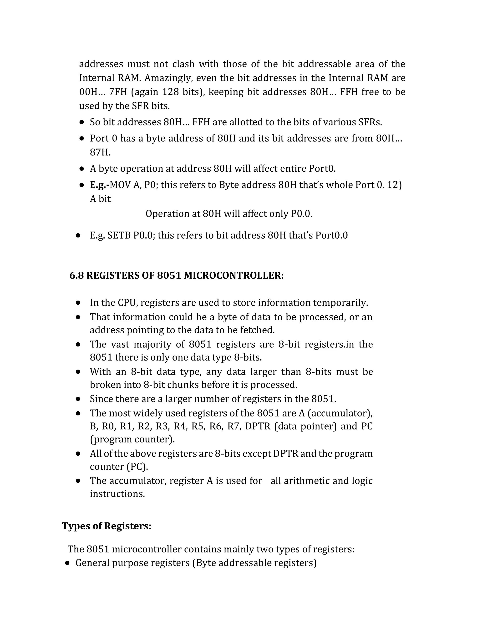 addresses must not clash with those of the bit addressable area of the
Internal RAM. Amazingly, even the bit addresses in the Internal RAM are
00H… 7FH (again 128 bits), keeping bit addresses 80H… FFH free to be
used by the SFR bits.
 So bit addresses 80H… FFH are allotted to the bits of various SFRs.
 Port 0 has a byte address of 80H and its bit addresses are from 80H…
87H.
 A byte operation at address 80H will affect entire Port0.
 E.g.-MOV A, P0; this refers to Byte address 80H that’s whole Port 0. 12)
A bit
Operation at 80H will affect only P0.0.
 E.g. SETB P0.0; this refers to bit address 80H that’s Port0.0
6.8 REGISTERS OF 8051 MICROCONTROLLER:
 In the CPU, registers are used to store information temporarily.
 That information could be a byte of data to be processed, or an
address pointing to the data to be fetched.
 The vast majority of 8051 registers are 8-bit registers.in the
8051 there is only one data type 8-bits.
 With an 8-bit data type, any data larger than 8-bits must be
broken into 8-bit chunks before it is processed.
 Since there are a larger number of registers in the 8051.
 The most widely used registers of the 8051 are A (accumulator),
B, R0, R1, R2, R3, R4, R5, R6, R7, DPTR (data pointer) and PC
(program counter).
 All of the above registers are 8-bits except DPTR and the program
counter (PC).
 The accumulator, register A is used for all arithmetic and logic
instructions.
Types of Registers:
The 8051 microcontroller contains mainly two types of registers:
 General purpose registers (Byte addressable registers)
 
