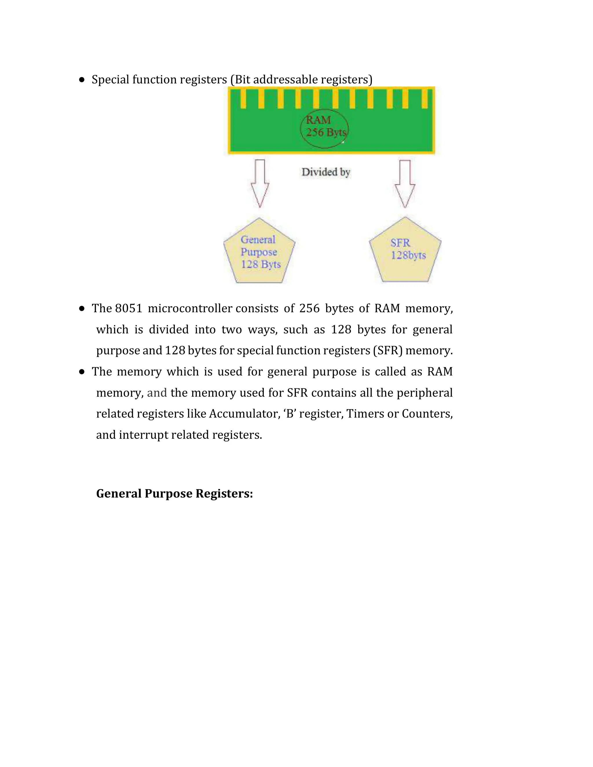  Special function registers (Bit addressable registers)
 The 8051 microcontroller consists of 256 bytes of RAM memory,
which is divided into two ways, such as 128 bytes for general
purpose and 128 bytes for special function registers (SFR) memory.
 The memory which is used for general purpose is called as RAM
memory, and the memory used for SFR contains all the peripheral
related registers like Accumulator, ‘B’ register, Timers or Counters,
and interrupt related registers.
General Purpose Registers:
 