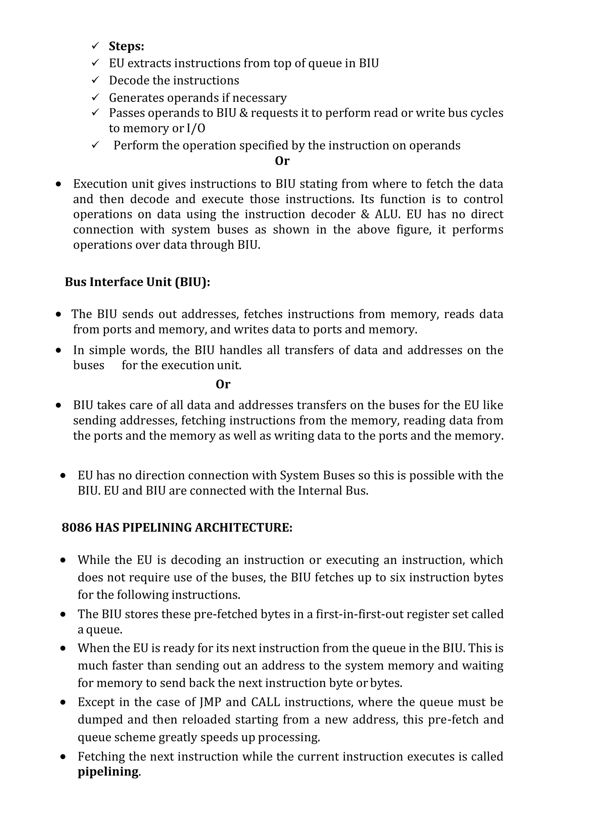  Steps:
 EU extracts instructions from top of queue in BIU
 Decode the instructions
 Generates operands if necessary
 Passes operands to BIU & requests it to perform read or write bus cycles
to memory or I/O
 Perform the operation specified by the instruction on operands
Or
 Execution unit gives instructions to BIU stating from where to fetch the data
and then decode and execute those instructions. Its function is to control
operations on data using the instruction decoder & ALU. EU has no direct
connection with system buses as shown in the above figure, it performs
operations over data through BIU.
Bus Interface Unit (BIU):
 The BIU sends out addresses, fetches instructions from memory, reads data
from ports and memory, and writes data to ports and memory.
 In simple words, the BIU handles all transfers of data and addresses on the
buses for the execution unit.
Or
 BIU takes care of all data and addresses transfers on the buses for the EU like
sending addresses, fetching instructions from the memory, reading data from
the ports and the memory as well as writing data to the ports and the memory.
 EU has no direction connection with System Buses so this is possible with the
BIU. EU and BIU are connected with the Internal Bus.
8086 HAS PIPELINING ARCHITECTURE:
 While the EU is decoding an instruction or executing an instruction, which
does not require use of the buses, the BIU fetches up to six instruction bytes
for the following instructions.
 The BIU stores these pre-fetched bytes in a first-in-first-out register set called
a queue.
 When the EU is ready for its next instruction from the queue in the BIU. This is
much faster than sending out an address to the system memory and waiting
for memory to send back the next instruction byte orbytes.
 Except in the case of JMP and CALL instructions, where the queue must be
dumped and then reloaded starting from a new address, this pre-fetch and
queue scheme greatly speeds up processing.
 Fetching the next instruction while the current instruction executes is called
pipelining.
 