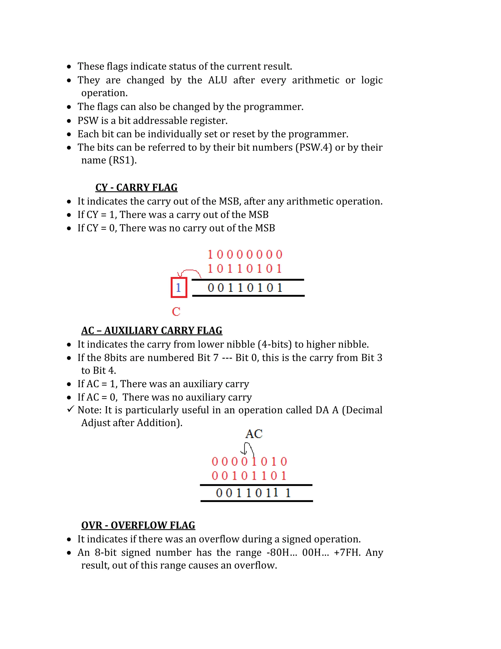  These flags indicate status of the current result.
 They are changed by the ALU after every arithmetic or logic
operation.
 The flags can also be changed by the programmer.
 PSW is a bit addressable register.
 Each bit can be individually set or reset by the programmer.
 The bits can be referred to by their bit numbers (PSW.4) or by their
name (RS1).
CY - CARRY FLAG
 It indicates the carry out of the MSB, after any arithmetic operation.
 If CY = 1, There was a carry out of the MSB
 If CY = 0, There was no carry out of the MSB
AC – AUXILIARY CARRY FLAG
 It indicates the carry from lower nibble (4-bits) to higher nibble.
 If the 8bits are numbered Bit 7 --- Bit 0, this is the carry from Bit 3
to Bit 4.
 If AC = 1, There was an auxiliary carry
 If AC = 0, There was no auxiliary carry
 Note: It is particularly useful in an operation called DA A (Decimal
Adjust after Addition).
OVR - OVERFLOW FLAG
 It indicates if there was an overflow during a signed operation.
 An 8-bit signed number has the range -80H… 00H… +7FH. Any
result, out of this range causes an overflow.
 
