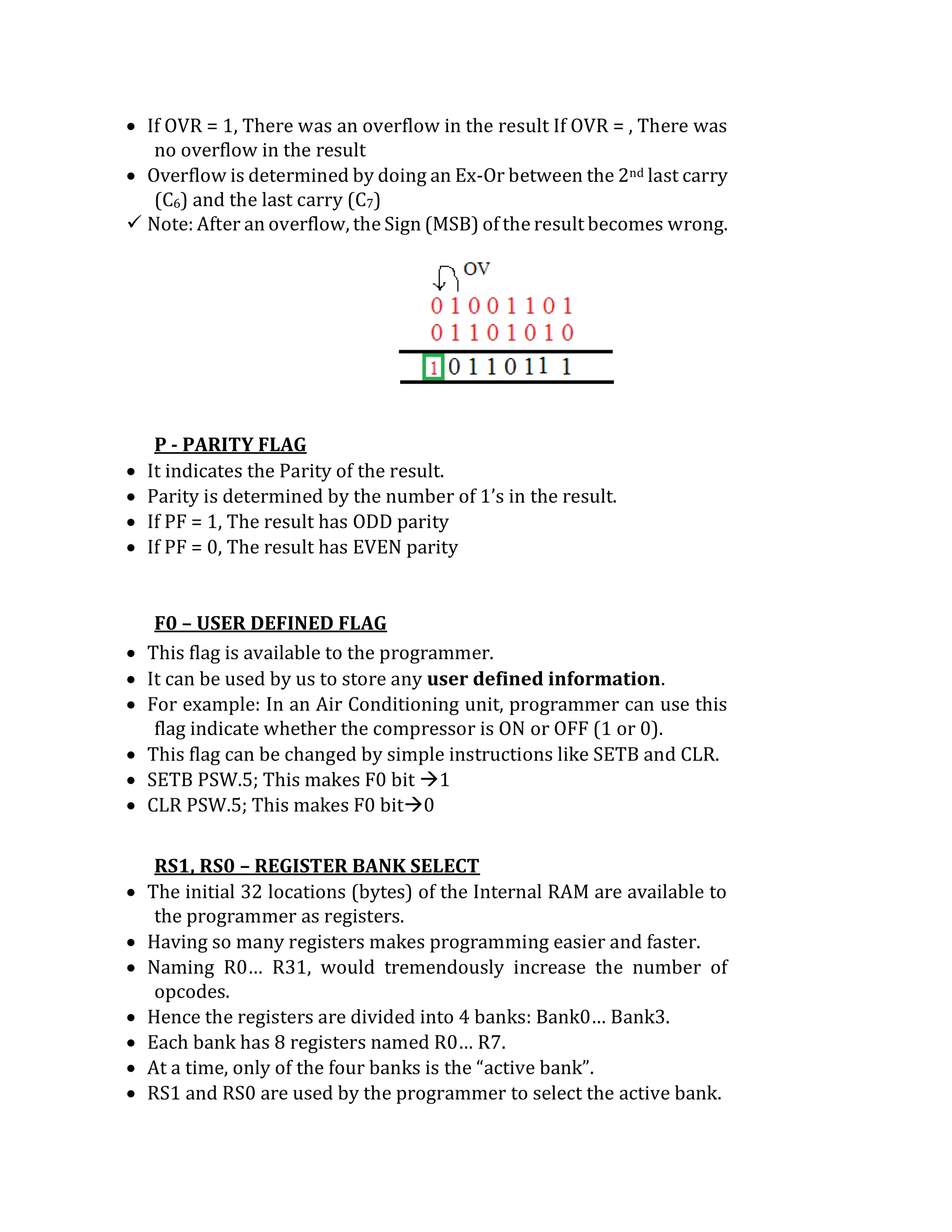  If OVR = 1, There was an overflow in the result If OVR = , There was
no overflow in the result
 Overflow is determined by doing an Ex-Or between the 2nd last carry
(C6) and the last carry (C7)
 Note: After an overflow, the Sign (MSB) of the result becomes wrong.
P - PARITY FLAG
 It indicates the Parity of the result.
 Parity is determined by the number of 1’s in the result.
 If PF = 1, The result has ODD parity
 If PF = 0, The result has EVEN parity
F0 – USER DEFINED FLAG
 This flag is available to the programmer.
 It can be used by us to store any user defined information.
 For example: In an Air Conditioning unit, programmer can use this
flag indicate whether the compressor is ON or OFF (1 or 0).
 This flag can be changed by simple instructions like SETB and CLR.
 SETB PSW.5; This makes F0 bit 1
 CLR PSW.5; This makes F0 bit0
RS1, RS0 – REGISTER BANK SELECT
 The initial 32 locations (bytes) of the Internal RAM are available to
the programmer as registers.
 Having so many registers makes programming easier and faster.
 Naming R0… R31, would tremendously increase the number of
opcodes.
 Hence the registers are divided into 4 banks: Bank0… Bank3.
 Each bank has 8 registers named R0… R7.
 At a time, only of the four banks is the “active bank”.
 RS1 and RS0 are used by the programmer to select the active bank.
 