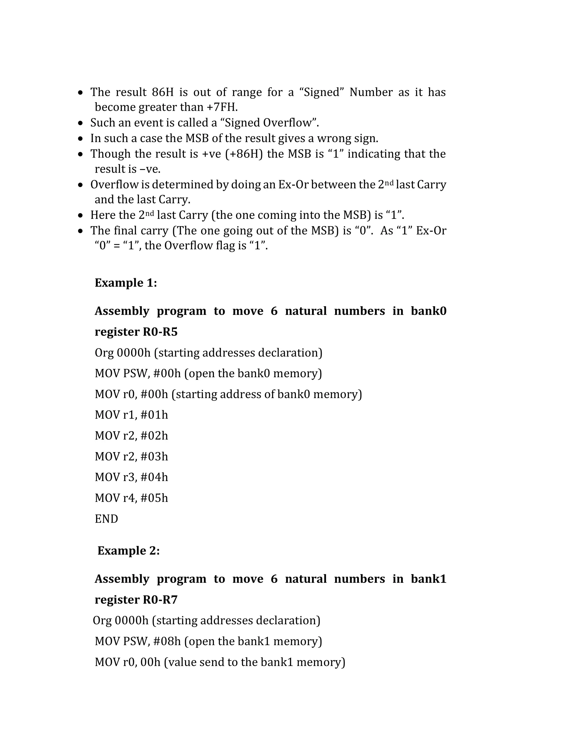  The result 86H is out of range for a “Signed” Number as it has
become greater than +7FH.
 Such an event is called a “Signed Overflow”.
 In such a case the MSB of the result gives a wrong sign.
 Though the result is +ve (+86H) the MSB is “1” indicating that the
result is –ve.
 Overflow is determined by doing an Ex-Or between the 2nd last Carry
and the last Carry.
 Here the 2nd last Carry (the one coming into the MSB) is “1”.
 The final carry (The one going out of the MSB) is “0”. As “1” Ex-Or
“0” = “1”, the Overflow flag is “1”.
Example 1:
Assembly program to move 6 natural numbers in bank0
register R0-R5
Org 0000h (starting addresses declaration)
MOV PSW, #00h (open the bank0 memory)
MOV r0, #00h (starting address of bank0 memory)
MOV r1, #01h
MOV r2, #02h
MOV r2, #03h
MOV r3, #04h
MOV r4, #05h
END
Example 2:
Assembly program to move 6 natural numbers in bank1
register R0-R7
Org 0000h (starting addresses declaration)
MOV PSW, #08h (open the bank1 memory)
MOV r0, 00h (value send to the bank1 memory)
 