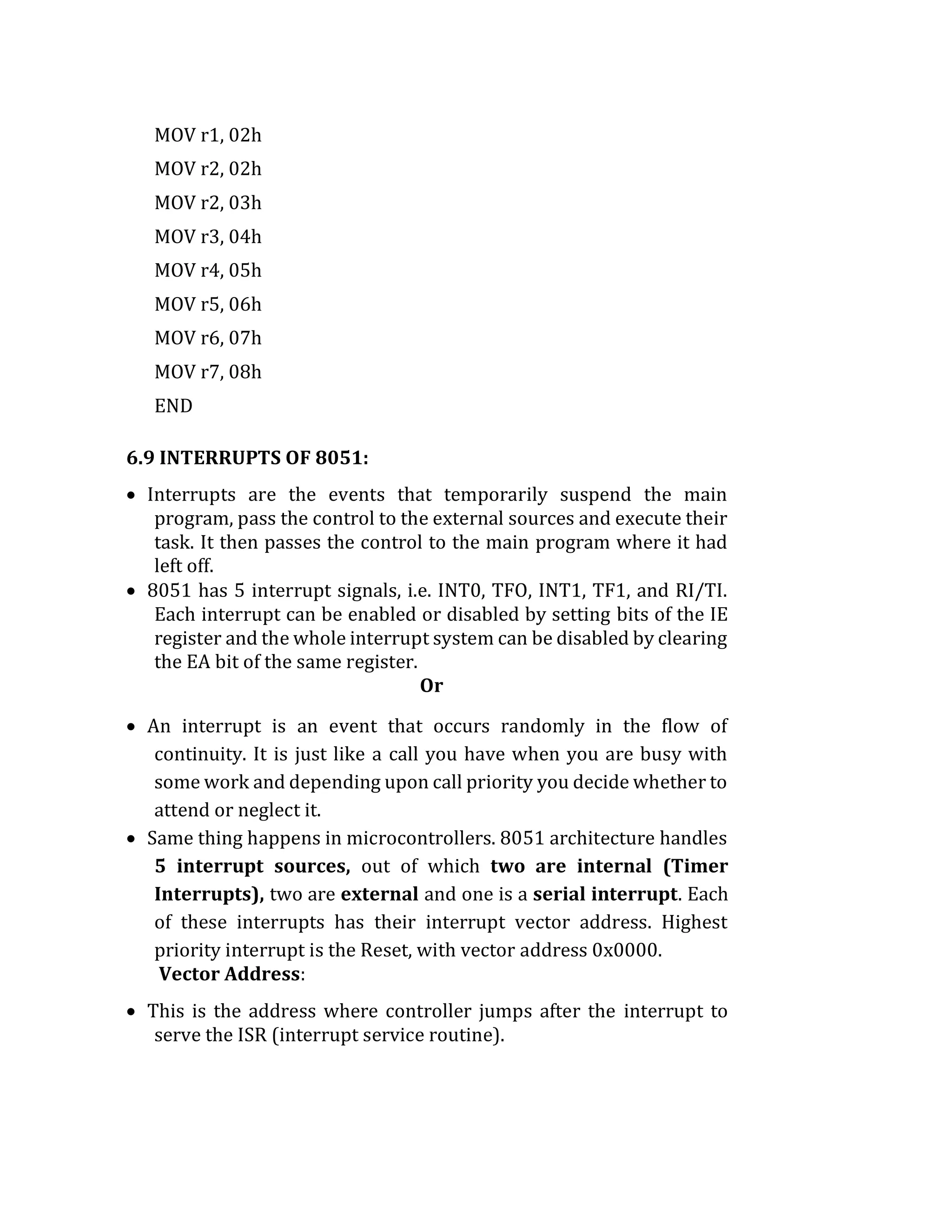 MOV r1, 02h
MOV r2, 02h
MOV r2, 03h
MOV r3, 04h
MOV r4, 05h
MOV r5, 06h
MOV r6, 07h
MOV r7, 08h
END
6.9 INTERRUPTS OF 8051:
 Interrupts are the events that temporarily suspend the main
program, pass the control to the external sources and execute their
task. It then passes the control to the main program where it had
left off.
 8051 has 5 interrupt signals, i.e. INT0, TFO, INT1, TF1, and RI/TI.
Each interrupt can be enabled or disabled by setting bits of the IE
register and the whole interrupt system can be disabled by clearing
the EA bit of the same register.
Or
 An interrupt is an event that occurs randomly in the flow of
continuity. It is just like a call you have when you are busy with
some work and depending upon call priority you decide whether to
attend or neglect it.
 Same thing happens in microcontrollers. 8051 architecture handles
5 interrupt sources, out of which two are internal (Timer
Interrupts), two are external and one is a serial interrupt. Each
of these interrupts has their interrupt vector address. Highest
priority interrupt is the Reset, with vector address 0x0000.
Vector Address:
 This is the address where controller jumps after the interrupt to
serve the ISR (interrupt service routine).
 