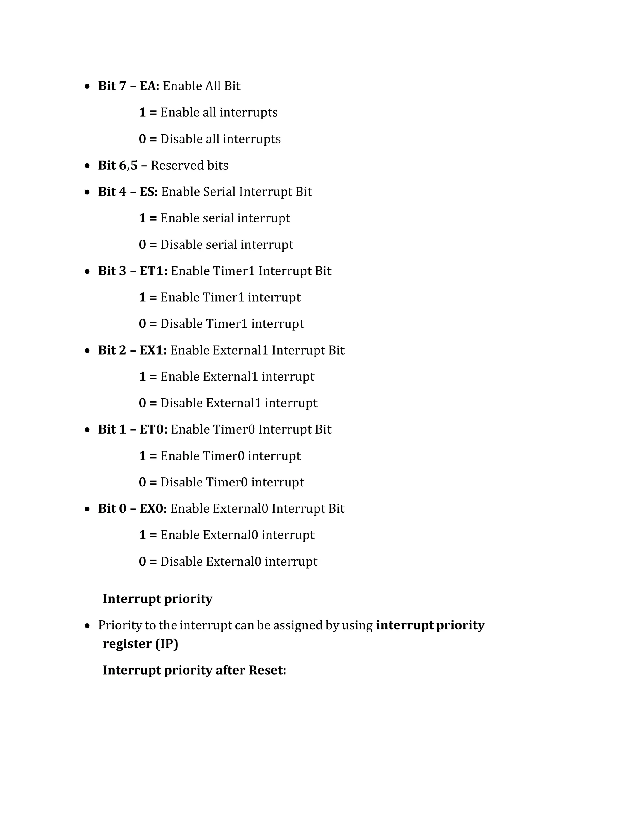 Bit 7 – EA: Enable All Bit
1 = Enable all interrupts
0 = Disable all interrupts
 Bit 6,5 – Reserved bits
 Bit 4 – ES: Enable Serial Interrupt Bit
1 = Enable serial interrupt
0 = Disable serial interrupt
 Bit 3 – ET1: Enable Timer1 Interrupt Bit
1 = Enable Timer1 interrupt
0 = Disable Timer1 interrupt
 Bit 2 – EX1: Enable External1 Interrupt Bit
1 = Enable External1 interrupt
0 = Disable External1 interrupt
 Bit 1 – ET0: Enable Timer0 Interrupt Bit
1 = Enable Timer0 interrupt
0 = Disable Timer0 interrupt
 Bit 0 – EX0: Enable External0 Interrupt Bit
1 = Enable External0 interrupt
0 = Disable External0 interrupt
Interrupt priority
 Priority to the interrupt can be assigned by using interrupt priority
register (IP)
Interrupt priority after Reset:
 