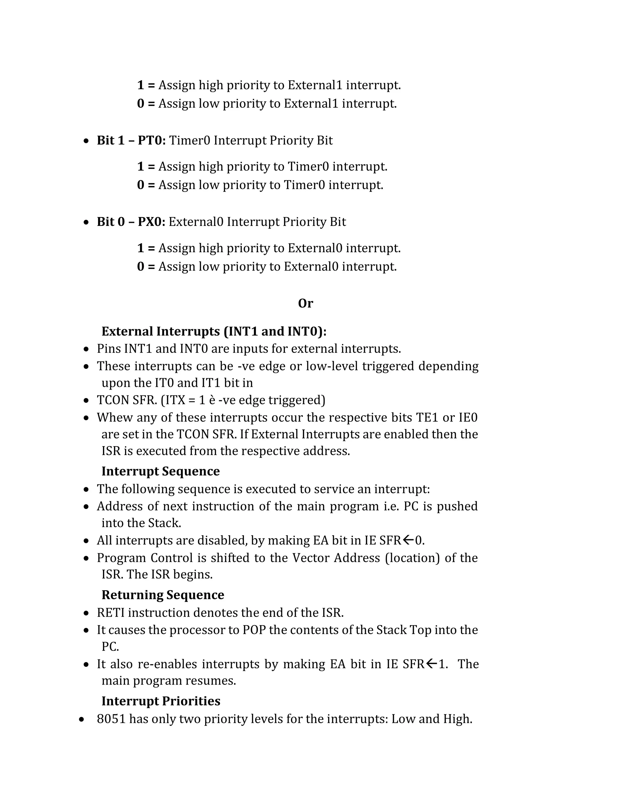 1 = Assign high priority to External1 interrupt.
0 = Assign low priority to External1 interrupt.
 Bit 1 – PT0: Timer0 Interrupt Priority Bit
1 = Assign high priority to Timer0 interrupt.
0 = Assign low priority to Timer0 interrupt.
 Bit 0 – PX0: External0 Interrupt Priority Bit
1 = Assign high priority to External0 interrupt.
0 = Assign low priority to External0 interrupt.
Or
External Interrupts (INT1 and INT0):
 Pins INT1 and INT0 are inputs for external interrupts.
 These interrupts can be -ve edge or low-level triggered depending
upon the IT0 and IT1 bit in
 TCON SFR. (ITX = 1 è -ve edge triggered)
 Whew any of these interrupts occur the respective bits TE1 or IE0
are set in the TCON SFR. If External Interrupts are enabled then the
ISR is executed from the respective address.
Interrupt Sequence
 The following sequence is executed to service an interrupt:
 Address of next instruction of the main program i.e. PC is pushed
into the Stack.
 All interrupts are disabled, by making EA bit in IE SFR0.
 Program Control is shifted to the Vector Address (location) of the
ISR. The ISR begins.
Returning Sequence
 RETI instruction denotes the end of the ISR.
 It causes the processor to POP the contents of the Stack Top into the
PC.
 It also re-enables interrupts by making EA bit in IE SFR1. The
main program resumes.
Interrupt Priorities
 8051 has only two priority levels for the interrupts: Low and High.
 