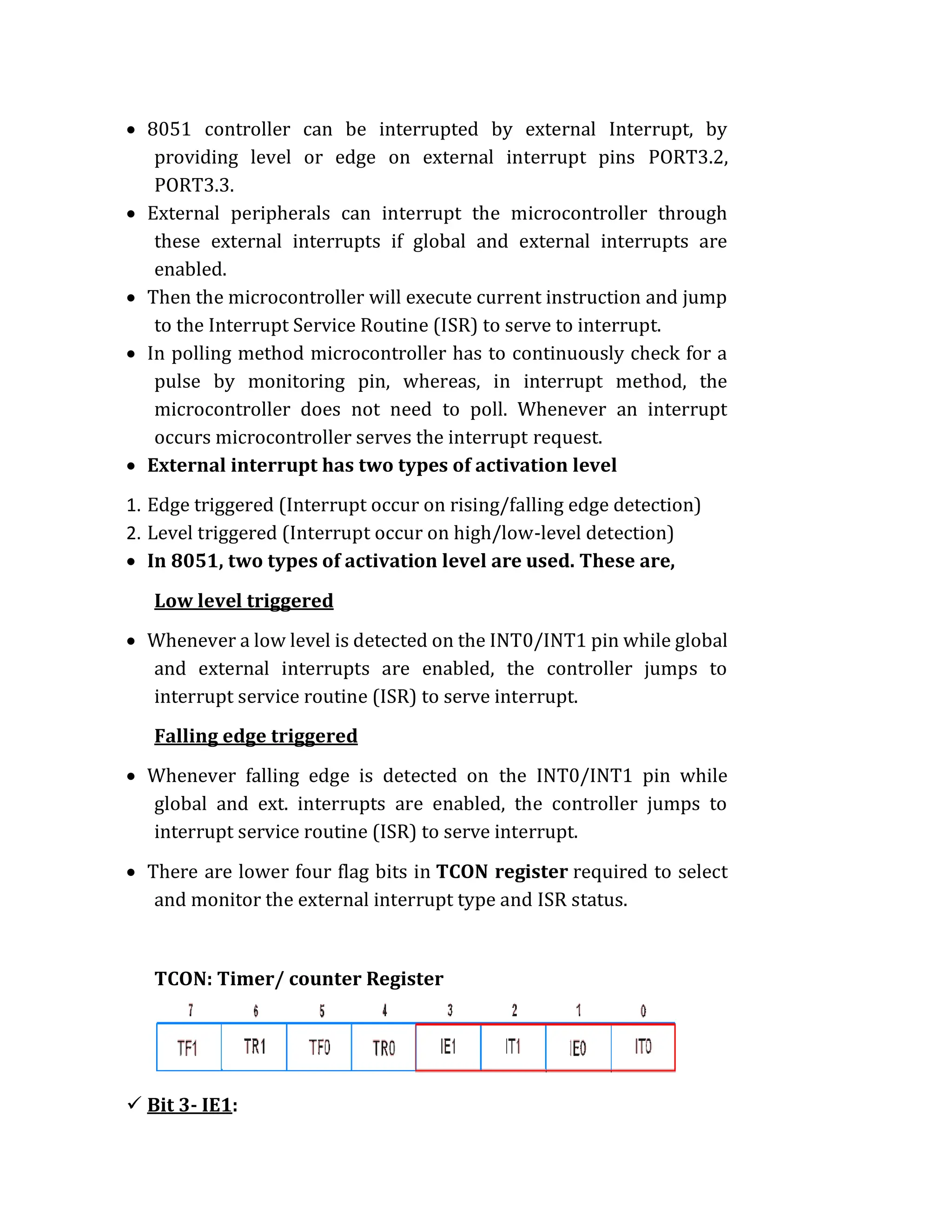  8051 controller can be interrupted by external Interrupt, by
providing level or edge on external interrupt pins PORT3.2,
PORT3.3.
 External peripherals can interrupt the microcontroller through
these external interrupts if global and external interrupts are
enabled.
 Then the microcontroller will execute current instruction and jump
to the Interrupt Service Routine (ISR) to serve to interrupt.
 In polling method microcontroller has to continuously check for a
pulse by monitoring pin, whereas, in interrupt method, the
microcontroller does not need to poll. Whenever an interrupt
occurs microcontroller serves the interrupt request.
 External interrupt has two types of activation level
1. Edge triggered (Interrupt occur on rising/falling edge detection)
2. Level triggered (Interrupt occur on high/low-level detection)
 In 8051, two types of activation level are used. These are,
Low level triggered
 Whenever a low level is detected on the INT0/INT1 pin while global
and external interrupts are enabled, the controller jumps to
interrupt service routine (ISR) to serve interrupt.
Falling edge triggered
 Whenever falling edge is detected on the INT0/INT1 pin while
global and ext. interrupts are enabled, the controller jumps to
interrupt service routine (ISR) to serve interrupt.
 There are lower four flag bits in TCON register required to select
and monitor the external interrupt type and ISR status.
TCON: Timer/ counter Register
 Bit 3- IE1:
 