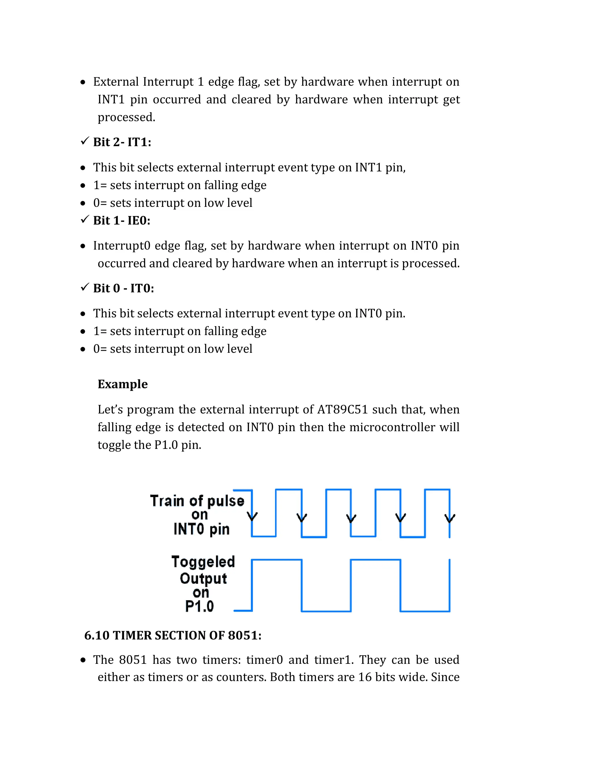  External Interrupt 1 edge flag, set by hardware when interrupt on
INT1 pin occurred and cleared by hardware when interrupt get
processed.
 Bit 2- IT1:
 This bit selects external interrupt event type on INT1 pin,
 1= sets interrupt on falling edge
 0= sets interrupt on low level
 Bit 1- IE0:
 Interrupt0 edge flag, set by hardware when interrupt on INT0 pin
occurred and cleared by hardware when an interrupt is processed.
 Bit 0 - IT0:
 This bit selects external interrupt event type on INT0 pin.
 1= sets interrupt on falling edge
 0= sets interrupt on low level
Example
Let’s program the external interrupt of AT89C51 such that, when
falling edge is detected on INT0 pin then the microcontroller will
toggle the P1.0 pin.
6.10 TIMER SECTION OF 8051:
 The 8051 has two timers: timer0 and timer1. They can be used
either as timers or as counters. Both timers are 16 bits wide. Since
 