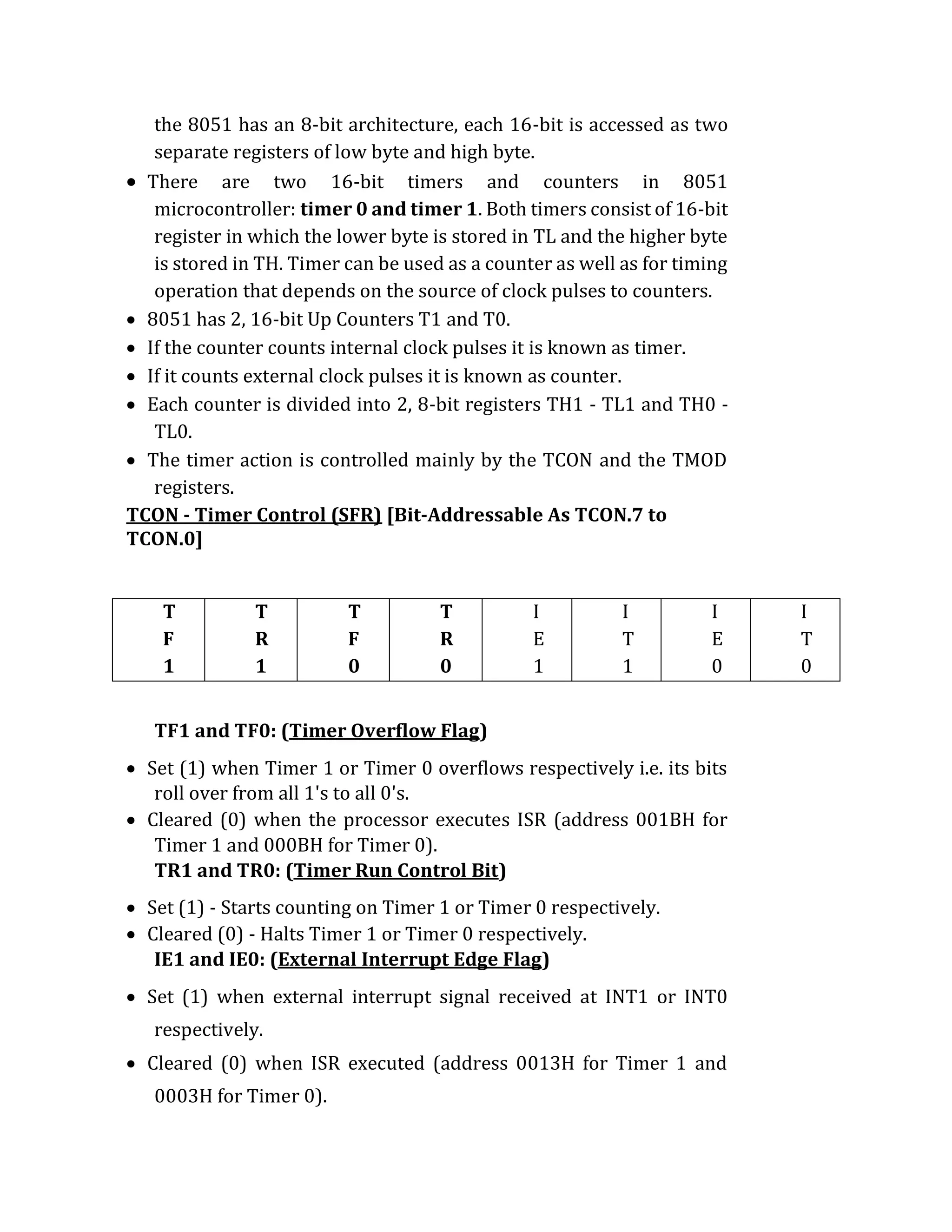 the 8051 has an 8-bit architecture, each 16-bit is accessed as two
separate registers of low byte and high byte.
 There are two 16-bit timers and counters in 8051
microcontroller: timer 0 and timer 1. Both timers consist of 16-bit
register in which the lower byte is stored in TL and the higher byte
is stored in TH. Timer can be used as a counter as well as for timing
operation that depends on the source of clock pulses to counters.
 8051 has 2, 16-bit Up Counters T1 and T0.
 If the counter counts internal clock pulses it is known as timer.
 If it counts external clock pulses it is known as counter.
 Each counter is divided into 2, 8-bit registers TH1 - TL1 and TH0 -
TL0.
 The timer action is controlled mainly by the TCON and the TMOD
registers.
TCON - Timer Control (SFR) [Bit-Addressable As TCON.7 to
TCON.0]
T
F
1
T
R
1
T
F
0
T
R
0
I
E
1
I
T
1
I
E
0
I
T
0
TF1 and TF0: (Timer Overflow Flag)
 Set (1) when Timer 1 or Timer 0 overflows respectively i.e. its bits
roll over from all 1's to all 0's.
 Cleared (0) when the processor executes ISR (address 001BH for
Timer 1 and 000BH for Timer 0).
TR1 and TR0: (Timer Run Control Bit)
 Set (1) - Starts counting on Timer 1 or Timer 0 respectively.
 Cleared (0) - Halts Timer 1 or Timer 0 respectively.
IE1 and IE0: (External Interrupt Edge Flag)
 Set (1) when external interrupt signal received at INT1 or INT0
respectively.
 Cleared (0) when ISR executed (address 0013H for Timer 1 and
0003H for Timer 0).
 