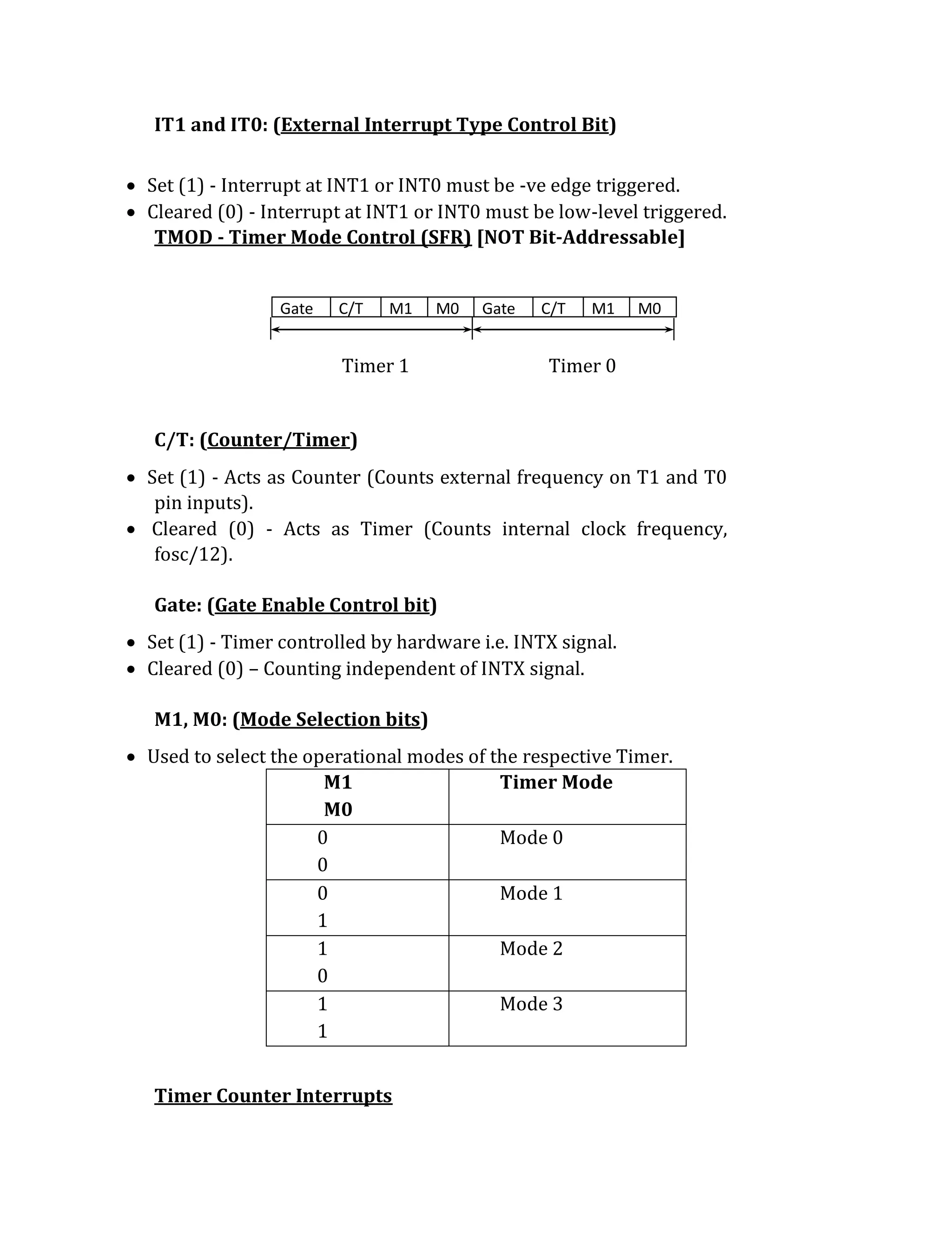 IT1 and IT0: (External Interrupt Type Control Bit)
 Set (1) - Interrupt at INT1 or INT0 must be -ve edge triggered.
 Cleared (0) - Interrupt at INT1 or INT0 must be low-level triggered.
TMOD - Timer Mode Control (SFR) [NOT Bit-Addressable]
Timer 1 Timer 0
C/T: (Counter/Timer)
 Set (1) - Acts as Counter (Counts external frequency on T1 and T0
pin inputs).
 Cleared (0) - Acts as Timer (Counts internal clock frequency,
fosc/12).
Gate: (Gate Enable Control bit)
 Set (1) - Timer controlled by hardware i.e. INTX signal.
 Cleared (0) – Counting independent of INTX signal.
M1, M0: (Mode Selection bits)
 Used to select the operational modes of the respective Timer.
M1
M0
Timer Mode
0
0
Mode 0
0
1
Mode 1
1
0
Mode 2
1
1
Mode 3
Timer Counter Interrupts
Gate C/T M1 M0 Gate C/T M1 M0
 