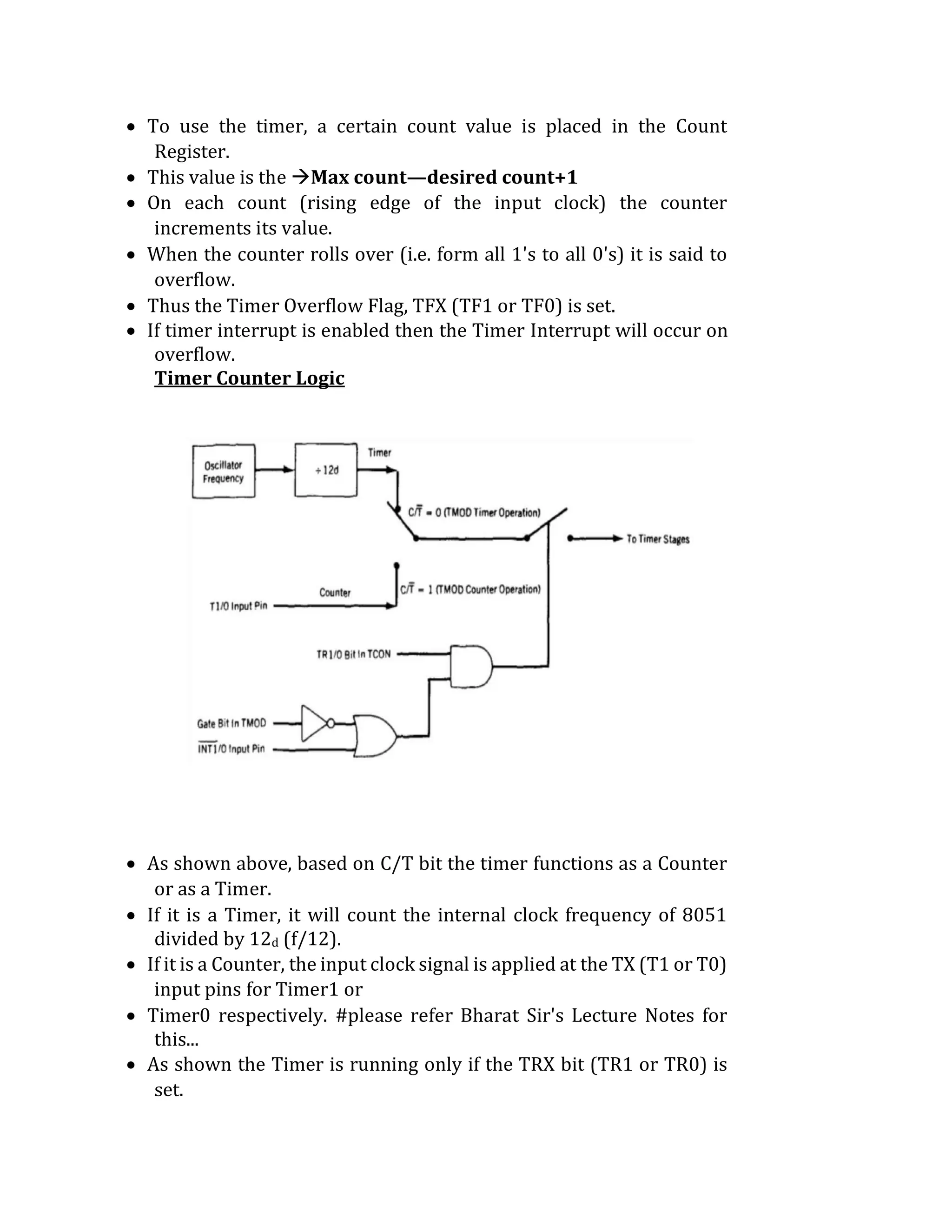  To use the timer, a certain count value is placed in the Count
Register.
 This value is the Max count—desired count+1
 On each count (rising edge of the input clock) the counter
increments its value.
 When the counter rolls over (i.e. form all 1's to all 0's) it is said to
overflow.
 Thus the Timer Overflow Flag, TFX (TF1 or TF0) is set.
 If timer interrupt is enabled then the Timer Interrupt will occur on
overflow.
Timer Counter Logic
 As shown above, based on C/T bit the timer functions as a Counter
or as a Timer.
 If it is a Timer, it will count the internal clock frequency of 8051
divided by 12d (f/12).
 If it is a Counter, the input clock signal is applied at the TX (T1 or T0)
input pins for Timer1 or
 Timer0 respectively. #please refer Bharat Sir's Lecture Notes for
this...
 As shown the Timer is running only if the TRX bit (TR1 or TR0) is
set.
 