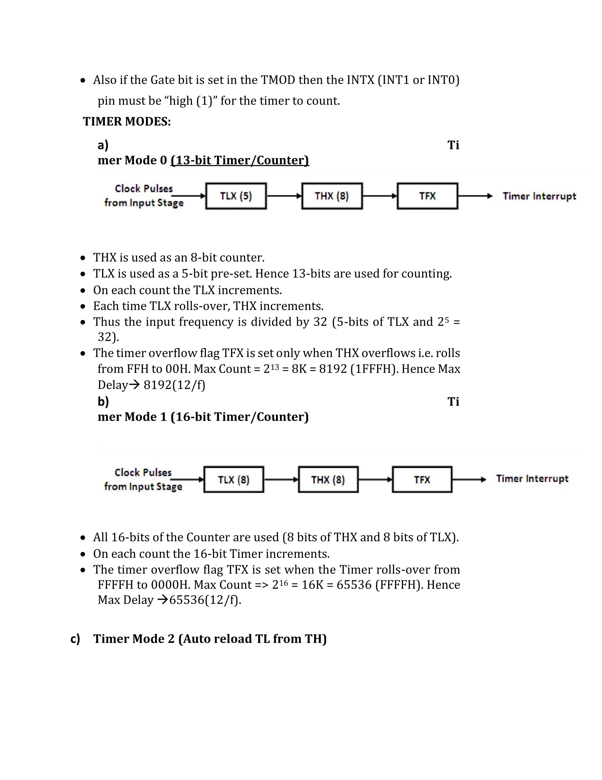  Also if the Gate bit is set in the TMOD then the INTX (INT1 or INT0)
pin must be “high (1)” for the timer to count.
TIMER MODES:
a) Ti
mer Mode 0 (13-bit Timer/Counter)
 THX is used as an 8-bit counter.
 TLX is used as a 5-bit pre-set. Hence 13-bits are used for counting.
 On each count the TLX increments.
 Each time TLX rolls-over, THX increments.
 Thus the input frequency is divided by 32 (5-bits of TLX and 25 =
32).
 The timer overflow flag TFX is set only when THX overflows i.e. rolls
from FFH to 00H. Max Count = 213 = 8K = 8192 (1FFFH). Hence Max
Delay 8192(12/f)
b) Ti
mer Mode 1 (16-bit Timer/Counter)
 All 16-bits of the Counter are used (8 bits of THX and 8 bits of TLX).
 On each count the 16-bit Timer increments.
 The timer overflow flag TFX is set when the Timer rolls-over from
FFFFH to 0000H. Max Count => 216 = 16K = 65536 (FFFFH). Hence
Max Delay 65536(12/f).
c) Timer Mode 2 (Auto reload TL from TH)
 