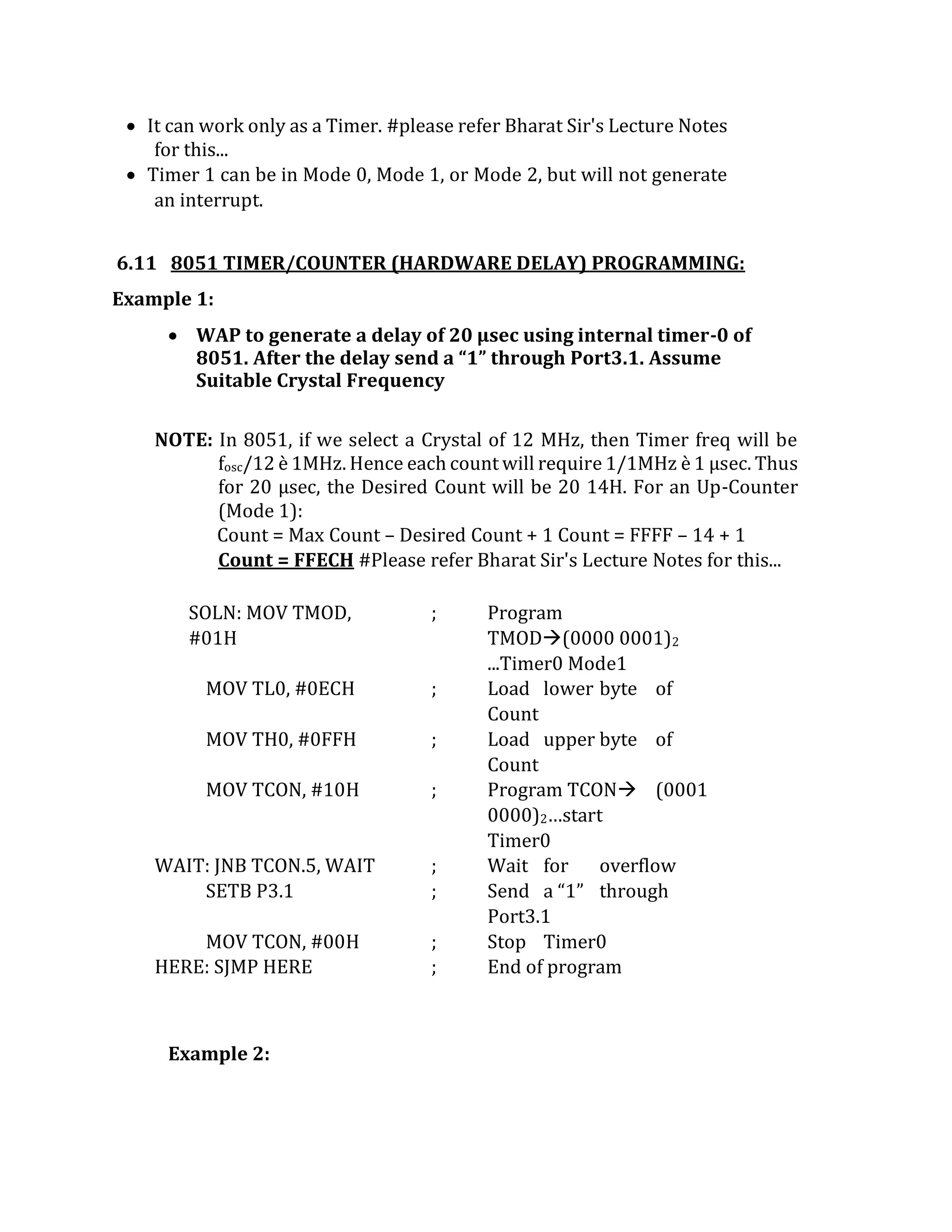  It can work only as a Timer. #please refer Bharat Sir's Lecture Notes
for this...
 Timer 1 can be in Mode 0, Mode 1, or Mode 2, but will not generate
an interrupt.
6.11 8051 TIMER/COUNTER (HARDWARE DELAY) PROGRAMMING:
Example 1:
 WAP to generate a delay of 20 µsec using internal timer-0 of
8051. After the delay send a “1” through Port3.1. Assume
Suitable Crystal Frequency
NOTE: In 8051, if we select a Crystal of 12 MHz, then Timer freq will be
fosc/12 è 1MHz. Hence each count will require 1/1MHz è 1 µsec. Thus
for 20 µsec, the Desired Count will be 20 14H. For an Up-Counter
(Mode 1):
Count = Max Count – Desired Count + 1 Count = FFFF – 14 + 1
Count = FFECH #Please refer Bharat Sir's Lecture Notes for this...
SOLN: MOV TMOD,
#01H
; Program
TMOD(0000 0001)2
...Timer0 Mode1
MOV TL0, #0ECH ; Load lower byte of
Count
MOV TH0, #0FFH ; Load upper byte of
Count
MOV TCON, #10H ; Program TCON (0001
0000)2…start
Timer0
WAIT: JNB TCON.5, WAIT ; Wait for overflow
SETB P3.1 ; Send a “1” through
Port3.1
MOV TCON, #00H ; Stop Timer0
HERE: SJMP HERE ; End of program
Example 2:
 