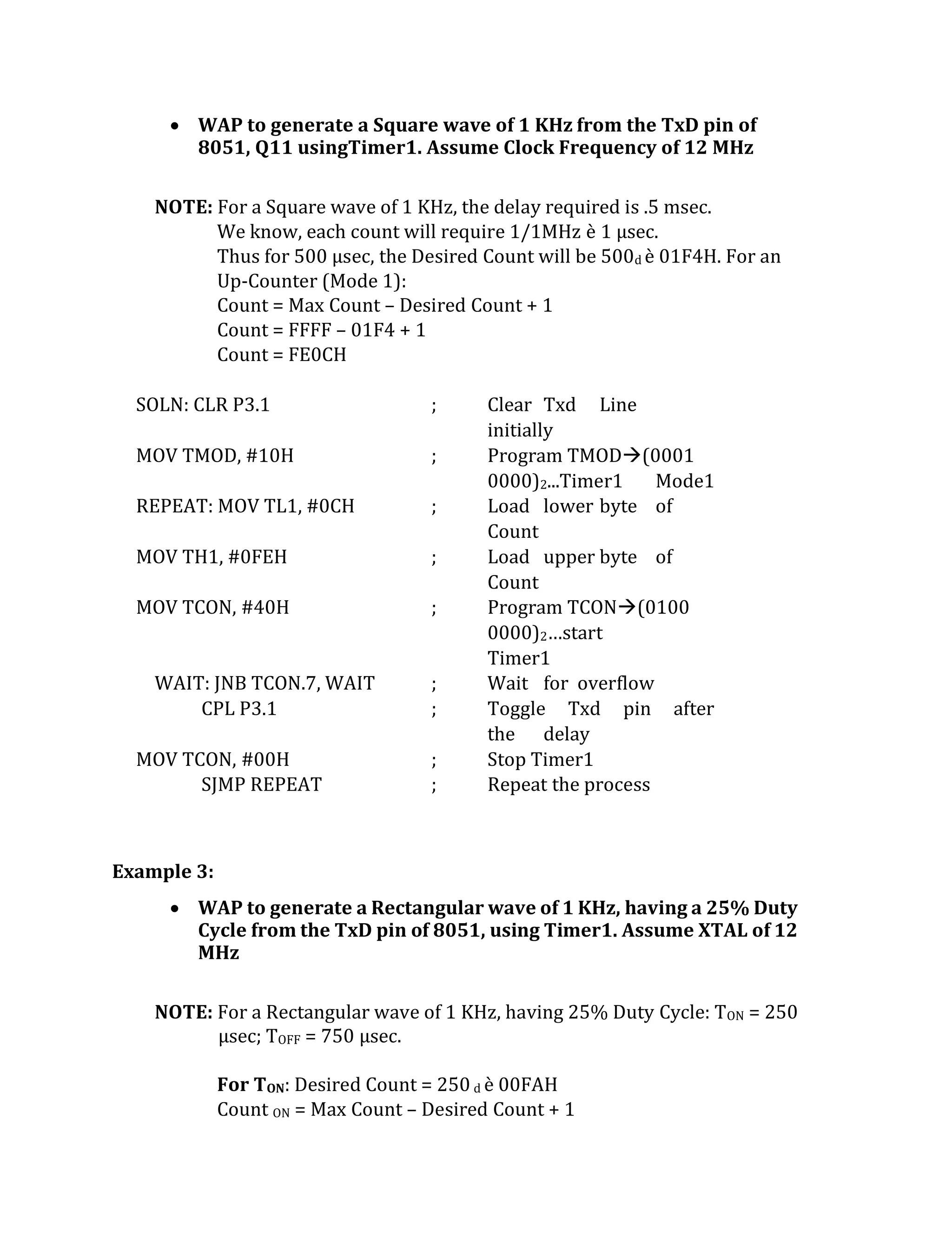  WAP to generate a Square wave of 1 KHz from the TxD pin of
8051, Q11 usingTimer1. Assume Clock Frequency of 12 MHz
NOTE: For a Square wave of 1 KHz, the delay required is .5 msec.
We know, each count will require 1/1MHz è 1 µsec.
Thus for 500 µsec, the Desired Count will be 500d è 01F4H. For an
Up-Counter (Mode 1):
Count = Max Count – Desired Count + 1
Count = FFFF – 01F4 + 1
Count = FE0CH
SOLN: CLR P3.1 ; Clear Txd Line
initially
MOV TMOD, #10H ; Program TMOD(0001
0000)2...Timer1 Mode1
REPEAT: MOV TL1, #0CH ; Load lower byte of
Count
MOV TH1, #0FEH ; Load upper byte of
Count
MOV TCON, #40H ; Program TCON(0100
0000)2…start
Timer1
WAIT: JNB TCON.7, WAIT ; Wait for overflow
CPL P3.1 ; Toggle Txd pin after
the delay
MOV TCON, #00H ; Stop Timer1
SJMP REPEAT ; Repeat the process
Example 3:
 WAP to generate a Rectangular wave of 1 KHz, having a 25% Duty
Cycle from the TxD pin of 8051, using Timer1. Assume XTAL of 12
MHz
NOTE: For a Rectangular wave of 1 KHz, having 25% Duty Cycle: TON = 250
µsec; TOFF = 750 µsec.
For TON: Desired Count = 250 d è 00FAH
Count ON = Max Count – Desired Count + 1
 